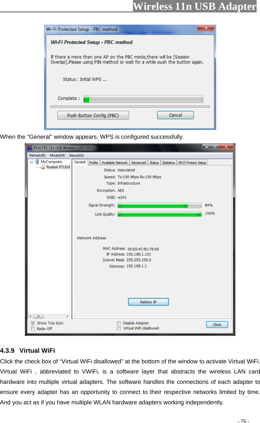                         Wireless 11n USB Adapter                                                                                          - 76 -  When the “General” window appears, WPS is configured successfully.  4.3.9 Virtual WiFi Click the check box of “Virtual WiFi disallowed” at the bottom of the window to activate Virtual WiFi. Virtual WiFi , abbreviated to VWiFi, is a software layer that abstracts the wireless LAN card hardware into multiple virtual adapters. The software handles the connections of each adapter to ensure every adapter has an opportunity to connect to their respective networks limited by time. And you act as if you have multiple WLAN hardware adapters working independently. 