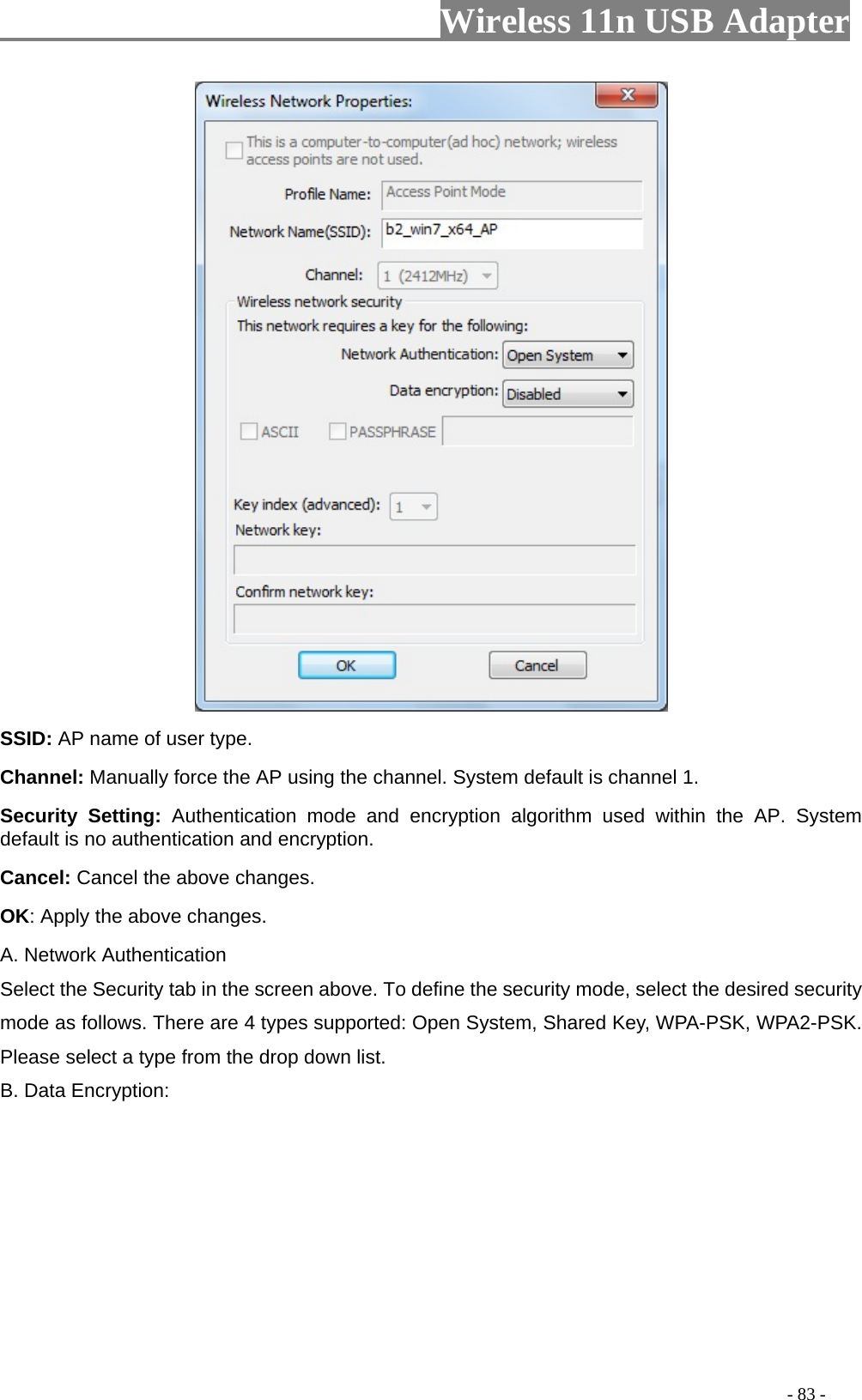                         Wireless 11n USB Adapter                                                                                          - 83 -  SSID: AP name of user type.   Channel: Manually force the AP using the channel. System default is channel 1.   Security Setting: Authentication mode and encryption algorithm used within the AP. System default is no authentication and encryption.   Cancel: Cancel the above changes.   OK: Apply the above changes.   A. Network Authentication Select the Security tab in the screen above. To define the security mode, select the desired security mode as follows. There are 4 types supported: Open System, Shared Key, WPA-PSK, WPA2-PSK. Please select a type from the drop down list. B. Data Encryption: 