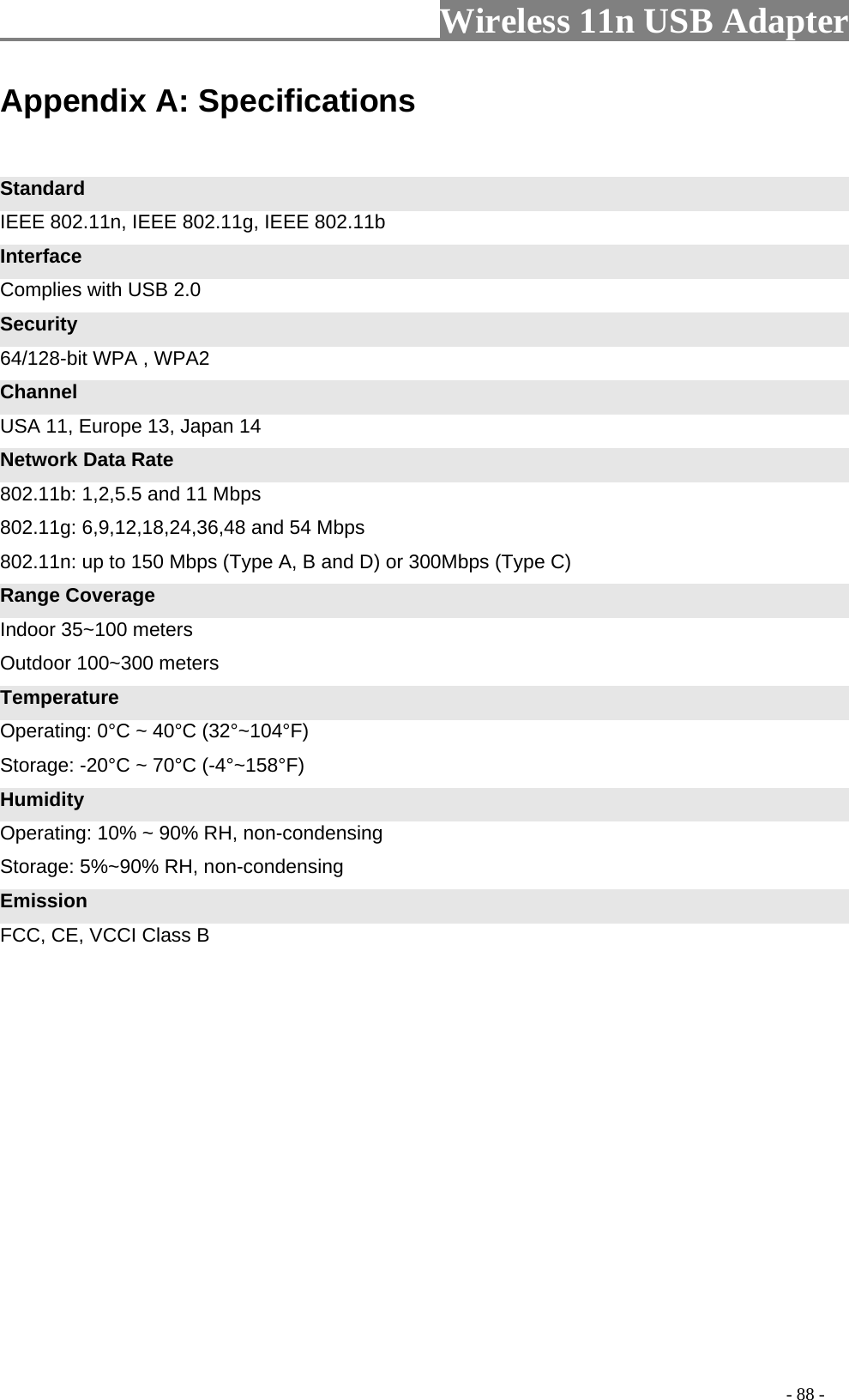                         Wireless 11n USB Adapter                                                                                          - 88 - Appendix A: Specifications  Standard IEEE 802.11n, IEEE 802.11g, IEEE 802.11b Interface Complies with USB 2.0 Security 64/128-bit WPA , WPA2 Channel USA 11, Europe 13, Japan 14 Network Data Rate 802.11b: 1,2,5.5 and 11 Mbps   802.11g: 6,9,12,18,24,36,48 and 54 Mbps   802.11n: up to 150 Mbps (Type A, B and D) or 300Mbps (Type C) Range Coverage Indoor 35~100 meters Outdoor 100~300 meters Temperature Operating: 0°C ~ 40°C (32°~104°F) Storage: -20°C ~ 70°C (-4°~158°F) Humidity Operating: 10% ~ 90% RH, non-condensing Storage: 5%~90% RH, non-condensing Emission FCC, CE, VCCI Class B 