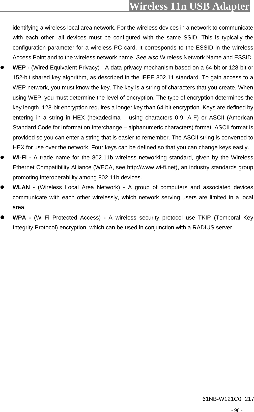                         Wireless 11n USB Adapter                                                                                          - 90 - identifying a wireless local area network. For the wireless devices in a network to communicate with each other, all devices must be configured with the same SSID. This is typically the configuration parameter for a wireless PC card. It corresponds to the ESSID in the wireless Access Point and to the wireless network name. See also Wireless Network Name and ESSID. z WEP - (Wired Equivalent Privacy) - A data privacy mechanism based on a 64-bit or 128-bit or 152-bit shared key algorithm, as described in the IEEE 802.11 standard. To gain access to a WEP network, you must know the key. The key is a string of characters that you create. When using WEP, you must determine the level of encryption. The type of encryption determines the key length. 128-bit encryption requires a longer key than 64-bit encryption. Keys are defined by entering in a string in HEX (hexadecimal - using characters 0-9, A-F) or ASCII (American Standard Code for Information Interchange – alphanumeric characters) format. ASCII format is provided so you can enter a string that is easier to remember. The ASCII string is converted to HEX for use over the network. Four keys can be defined so that you can change keys easily. z Wi-Fi - A trade name for the 802.11b wireless networking standard, given by the Wireless Ethernet Compatibility Alliance (WECA, see http://www.wi-fi.net), an industry standards group promoting interoperability among 802.11b devices. z WLAN - (Wireless Local Area Network) - A group of computers and associated devices communicate with each other wirelessly, which network serving users are limited in a local area. z WPA - (Wi-Fi Protected Access) -  A wireless security protocol use TKIP (Temporal Key Integrity Protocol) encryption, which can be used in conjunction with a RADIUS server 61NB-W121C0+217