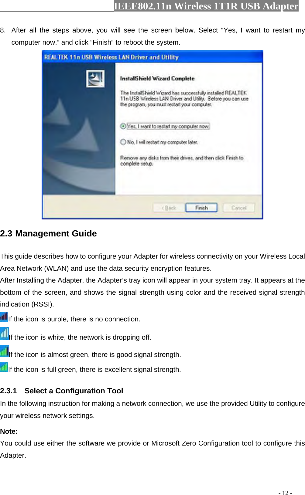                  IEEE802.11n Wireless 1T1R USB Adapter                                                                                          - 12 - 8.  After all the steps above, you will see the screen below. Select “Yes, I want to restart my computer now.” and click “Finish” to reboot the system.  2.3 Management Guide   This guide describes how to configure your Adapter for wireless connectivity on your Wireless Local Area Network (WLAN) and use the data security encryption features. After Installing the Adapter, the Adapter’s tray icon will appear in your system tray. It appears at the bottom of the screen, and shows the signal strength using color and the received signal strength indication (RSSI). If the icon is purple, there is no connection. If the icon is white, the network is dropping off. If the icon is almost green, there is good signal strength. If the icon is full green, there is excellent signal strength. 2.3.1    Select a Configuration Tool In the following instruction for making a network connection, we use the provided Utility to configure your wireless network settings.   Note:  You could use either the software we provide or Microsoft Zero Configuration tool to configure this Adapter.  