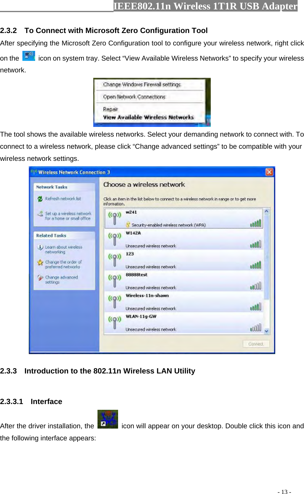                  IEEE802.11n Wireless 1T1R USB Adapter                                                                                          - 13 - 2.3.2    To Connect with Microsoft Zero Configuration Tool   After specifying the Microsoft Zero Configuration tool to configure your wireless network, right click on the    icon on system tray. Select “View Available Wireless Networks” to specify your wireless network.   The tool shows the available wireless networks. Select your demanding network to connect with. To connect to a wireless network, please click “Change advanced settings” to be compatible with your wireless network settings.    2.3.3    Introduction to the 802.11n Wireless LAN Utility  2.3.3.1  Interface After the driver installation, the    icon will appear on your desktop. Double click this icon and the following interface appears: 