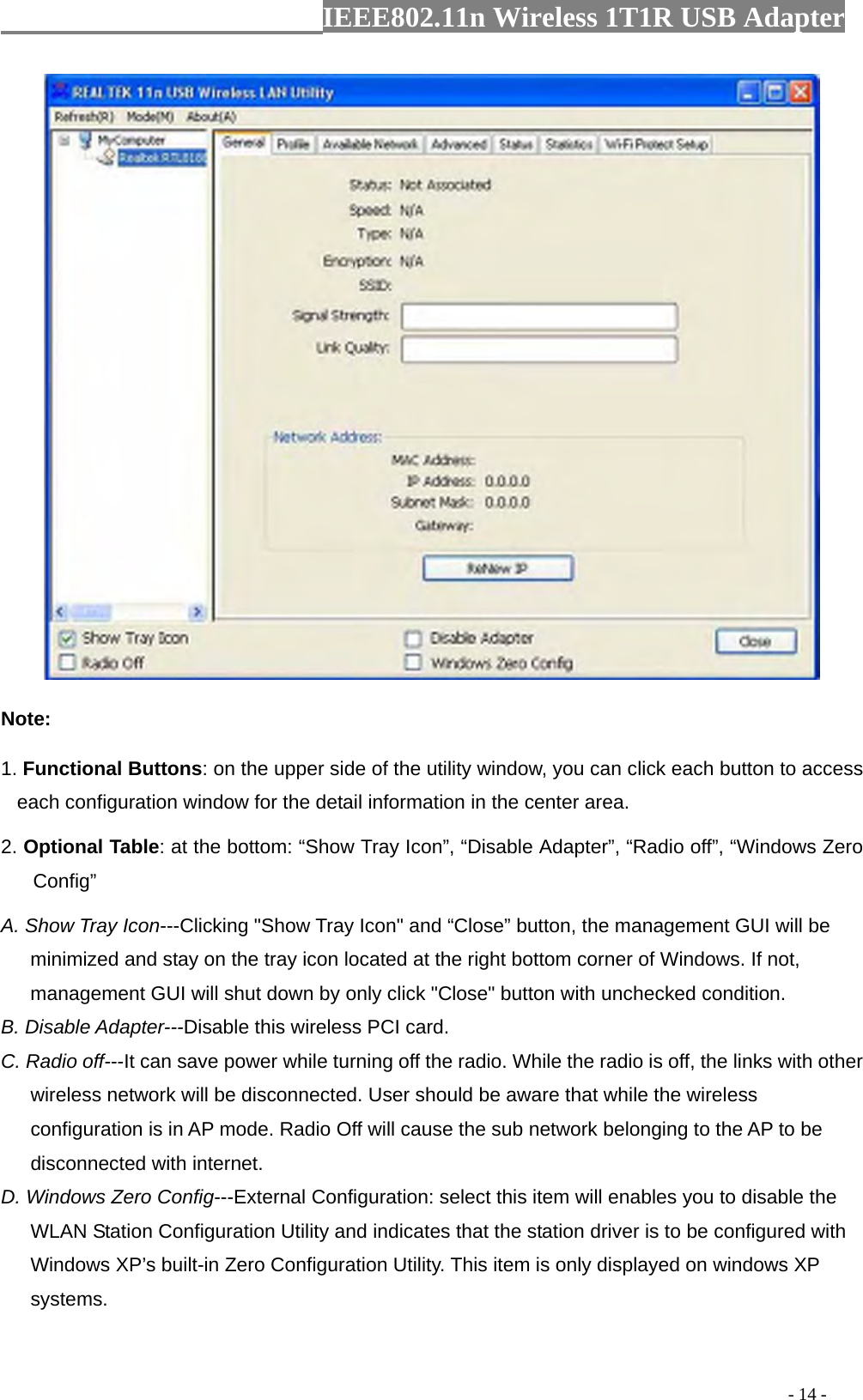                  IEEE802.11n Wireless 1T1R USB Adapter                                                                                          - 14 -  Note: 1. Functional Buttons: on the upper side of the utility window, you can click each button to access each configuration window for the detail information in the center area.   2. Optional Table: at the bottom: “Show Tray Icon”, “Disable Adapter”, “Radio off”, “Windows Zero Config” A. Show Tray Icon---Clicking &quot;Show Tray Icon&quot; and “Close” button, the management GUI will be minimized and stay on the tray icon located at the right bottom corner of Windows. If not, management GUI will shut down by only click &quot;Close&quot; button with unchecked condition. B. Disable Adapter---Disable this wireless PCI card. C. Radio off---It can save power while turning off the radio. While the radio is off, the links with other wireless network will be disconnected. User should be aware that while the wireless configuration is in AP mode. Radio Off will cause the sub network belonging to the AP to be disconnected with internet. D. Windows Zero Config---External Configuration: select this item will enables you to disable the WLAN Station Configuration Utility and indicates that the station driver is to be configured with Windows XP’s built-in Zero Configuration Utility. This item is only displayed on windows XP systems. 