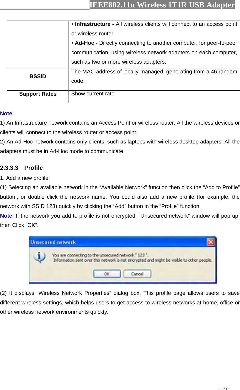                  IEEE802.11n Wireless 1T1R USB Adapter                                                                                          - 16 - • Infrastructure - All wireless clients will connect to an access point or wireless router. • Ad-Hoc - Directly connecting to another computer, for peer-to-peer communication, using wireless network adapters on each computer, such as two or more wireless adapters. BSSID  The MAC address of locally-managed, generating from a 46 random code. Support Rates  Show current rate Note: 1) An Infrastructure network contains an Access Point or wireless router. All the wireless devices or clients will connect to the wireless router or access point. 2) An Ad-Hoc network contains only clients, such as laptops with wireless desktop adapters. All the adapters must be in Ad-Hoc mode to communicate. 2.3.3.3  Profile 1. Add a new profile:   (1) Selecting an available network in the “Available Network” function then click the “Add to Profile” button., or double click the network name. You could also add a new profile (for example, the network with SSID 123) quickly by clicking the “Add” button in the “Profile” function. Note: If the network you add to profile is not encrypted, “Unsecured network” window will pop up, then Click “OK”.  (2) It displays “Wireless Network Properties” dialog box. This profile page allows users to save different wireless settings, which helps users to get access to wireless networks at home, office or other wireless network environments quickly. 