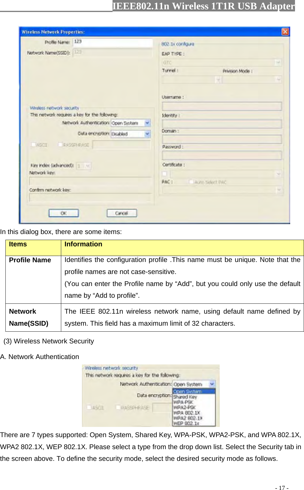                  IEEE802.11n Wireless 1T1R USB Adapter                                                                                          - 17 -  In this dialog box, there are some items: Items Information Profile Name Identifies the configuration profile .This name must be unique. Note that the profile names are not case-sensitive. (You can enter the Profile name by “Add”, but you could only use the default name by “Add to profile”. Network Name(SSID)   The IEEE 802.11n wireless network name, using default name defined by system. This field has a maximum limit of 32 characters.  (3) Wireless Network Security A. Network Authentication  There are 7 types supported: Open System, Shared Key, WPA-PSK, WPA2-PSK, and WPA 802.1X, WPA2 802.1X, WEP 802.1X. Please select a type from the drop down list. Select the Security tab in the screen above. To define the security mode, select the desired security mode as follows. 