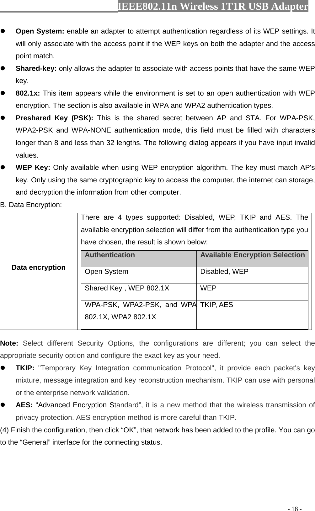                  IEEE802.11n Wireless 1T1R USB Adapter                                                                                          - 18 - z Open System: enable an adapter to attempt authentication regardless of its WEP settings. It will only associate with the access point if the WEP keys on both the adapter and the access point match. z Shared-key: only allows the adapter to associate with access points that have the same WEP key. z 802.1x: This item appears while the environment is set to an open authentication with WEP encryption. The section is also available in WPA and WPA2 authentication types. z Preshared Key (PSK): This is the shared secret between AP and STA. For WPA-PSK, WPA2-PSK and WPA-NONE authentication mode, this field must be filled with characters longer than 8 and less than 32 lengths. The following dialog appears if you have input invalid values. z WEP Key: Only available when using WEP encryption algorithm. The key must match AP&apos;s key. Only using the same cryptographic key to access the computer, the internet can storage, and decryption the information from other computer. B. Data Encryption: Data encryption There are 4 types supported: Disabled, WEP, TKIP and AES. The available encryption selection will differ from the authentication type you have chosen, the result is shown below: Authentication    Available Encryption Selection  Open System   Disabled, WEP    Shared Key , WEP 802.1X    WEP   WPA-PSK, WPA2-PSK, and WPA 802.1X, WPA2 802.1X TKIP, AES  Note:  Select different Security Options, the configurations are different; you can select the appropriate security option and configure the exact key as your need. z TKIP: &quot;Temporary Key Integration communication Protocol&quot;, it provide each packet&apos;s key mixture, message integration and key reconstruction mechanism. TKIP can use with personal or the enterprise network validation. z AES: “Advanced Encryption Standard”, it is a new method that the wireless transmission of privacy protection. AES encryption method is more careful than TKIP. (4) Finish the configuration, then click “OK”, that network has been added to the profile. You can go to the “General” interface for the connecting status. 