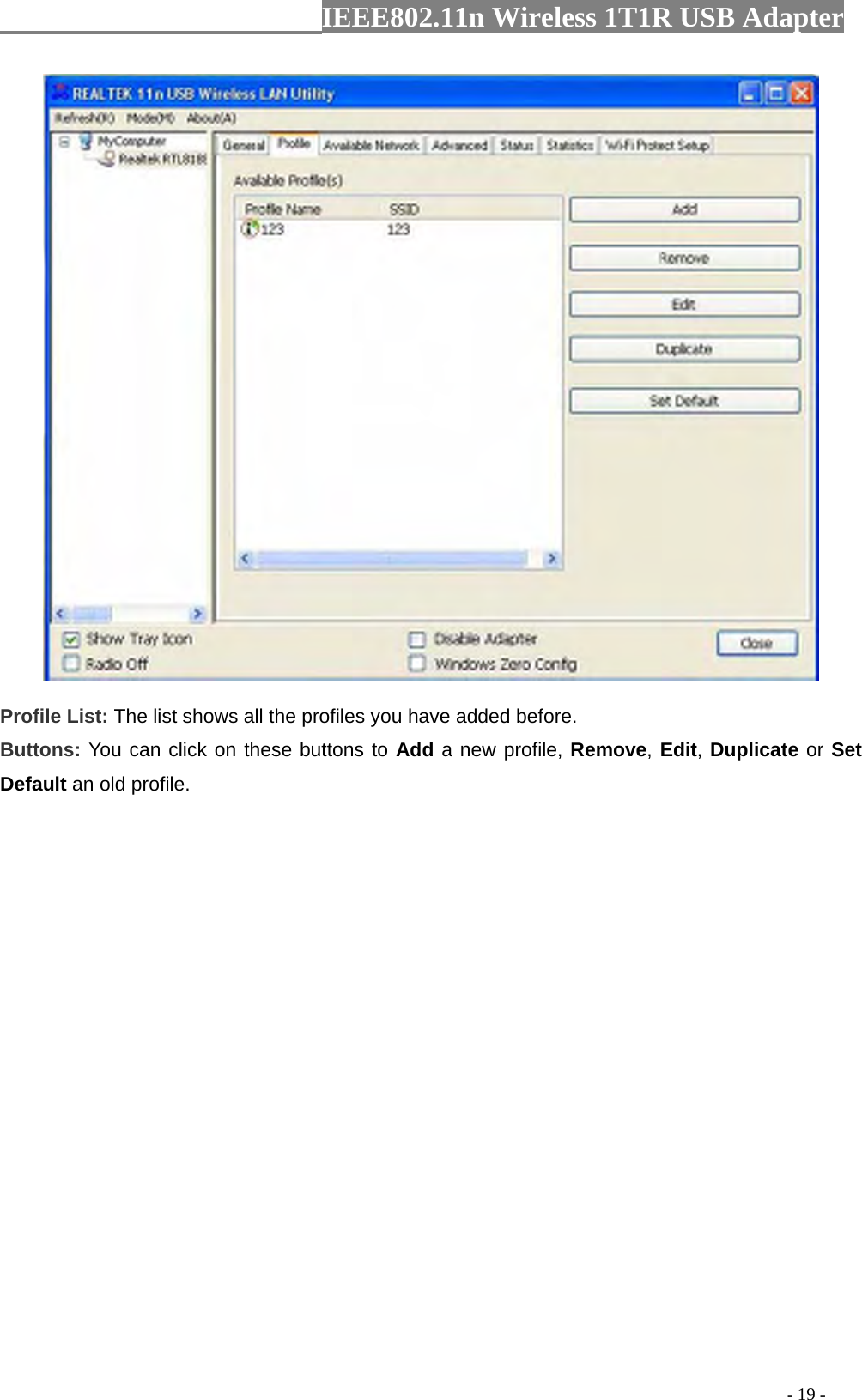                  IEEE802.11n Wireless 1T1R USB Adapter                                                                                          - 19 -   Profile List: The list shows all the profiles you have added before.   Buttons: You can click on these buttons to Add a new profile, Remove, Edit, Duplicate or Set Default an old profile.   