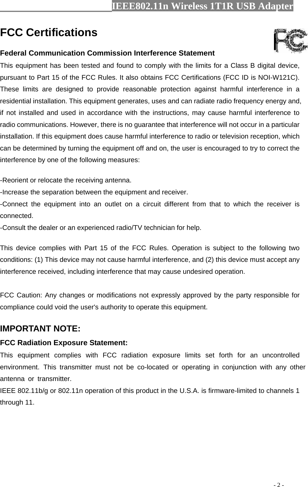                  IEEE802.11n Wireless 1T1R USB Adapter                                                                                          - 2 - FCC Certifications     Federal Communication Commission Interference Statement   This equipment has been tested and found to comply with the limits for a Class B digital device, pursuant to Part 15 of the FCC Rules. It also obtains FCC Certifications (FCC ID is NOI-W121C).   These limits are designed to provide reasonable protection against harmful interference in a residential installation. This equipment generates, uses and can radiate radio frequency energy and, if not installed and used in accordance with the instructions, may cause harmful interference to radio communications. However, there is no guarantee that interference will not occur in a particular installation. If this equipment does cause harmful interference to radio or television reception, which can be determined by turning the equipment off and on, the user is encouraged to try to correct the interference by one of the following measures:     -Reorient or relocate the receiving antenna.   -Increase the separation between the equipment and receiver.   -Connect the equipment into an outlet on a circuit different from that to which the receiver is connected.  -Consult the dealer or an experienced radio/TV technician for help.     This device complies with Part 15 of the FCC Rules. Operation is subject to the following two conditions: (1) This device may not cause harmful interference, and (2) this device must accept any interference received, including interference that may cause undesired operation.     FCC Caution: Any changes or modifications not expressly approved by the party responsible for compliance could void the user&apos;s authority to operate this equipment.     IMPORTANT NOTE:   FCC Radiation Exposure Statement:   This equipment complies with FCC radiation exposure limits set forth for an uncontrolled environment. This transmitter must not be co-located or operating in conjunction with any other antenna or transmitter.  IEEE 802.11b/g or 802.11n operation of this product in the U.S.A. is firmware-limited to channels 1 through 11.   
