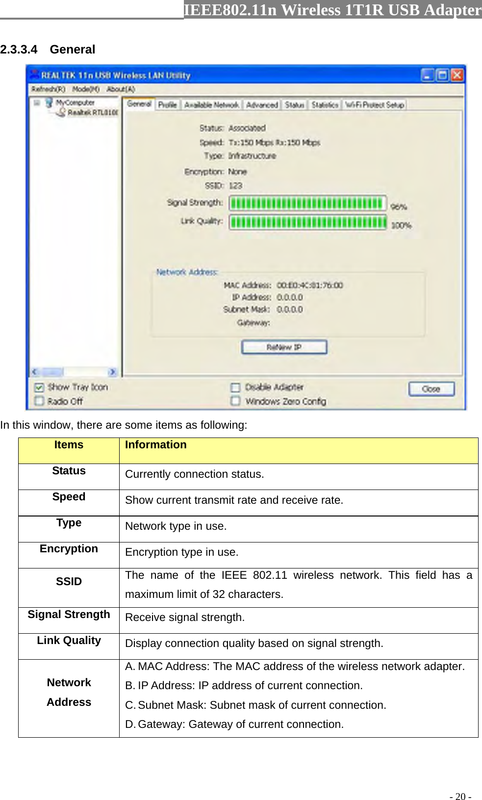                  IEEE802.11n Wireless 1T1R USB Adapter                                                                                          - 20 - 2.3.3.4  General  In this window, there are some items as following: Items Information Status Currently connection status. Speed  Show current transmit rate and receive rate. Type  Network type in use. Encryption  Encryption type in use. SSID  The name of the IEEE 802.11 wireless network. This field has a maximum limit of 32 characters. Signal Strength  Receive signal strength. Link Quality  Display connection quality based on signal strength.   Network Address A. MAC Address: The MAC address of the wireless network adapter. B. IP Address: IP address of current connection. C. Subnet Mask: Subnet mask of current connection. D. Gateway: Gateway of current connection. 