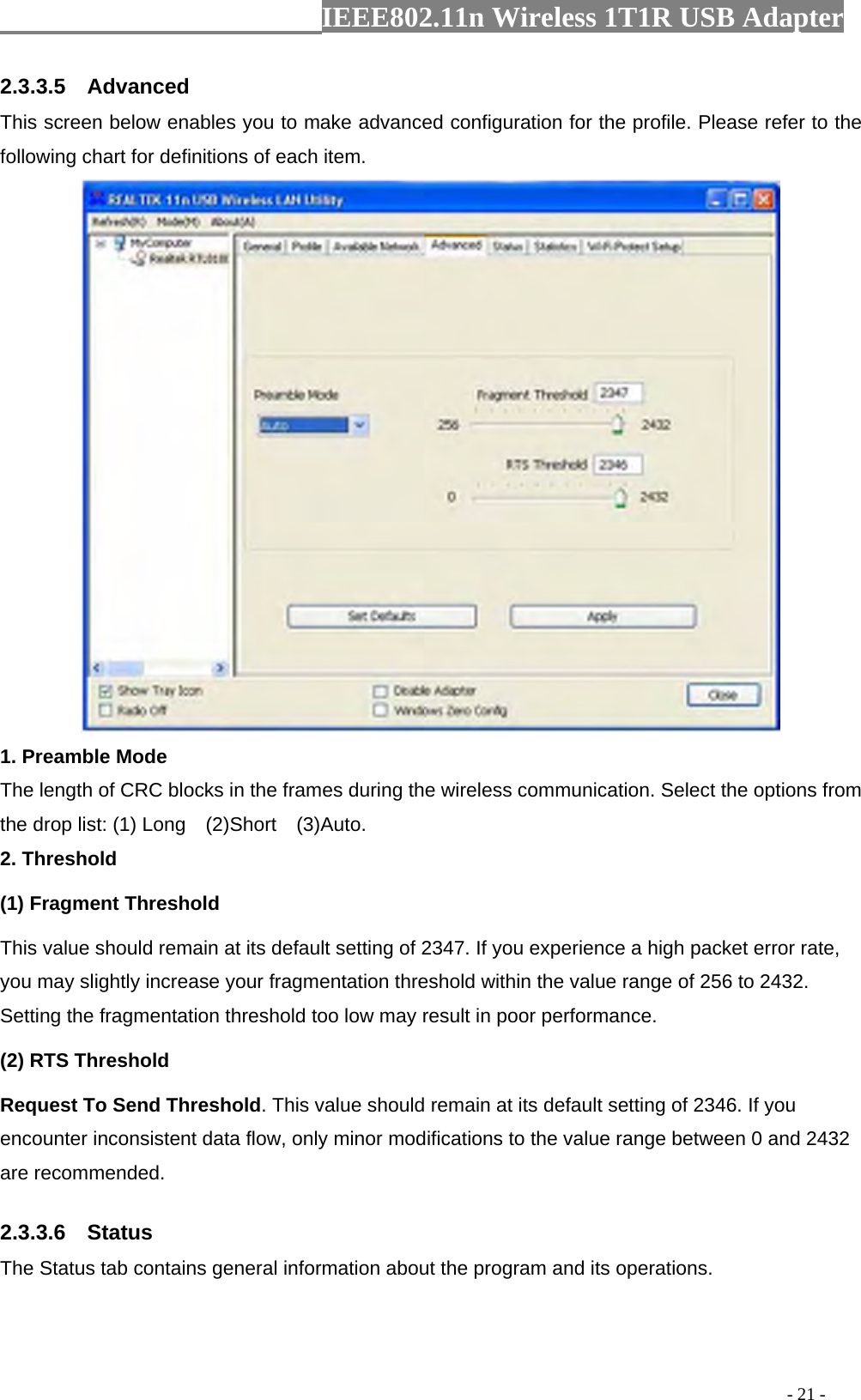                  IEEE802.11n Wireless 1T1R USB Adapter                                                                                          - 21 - 2.3.3.5  Advanced This screen below enables you to make advanced configuration for the profile. Please refer to the following chart for definitions of each item.    1. Preamble Mode The length of CRC blocks in the frames during the wireless communication. Select the options from the drop list: (1) Long    (2)Short    (3)Auto. 2. Threshold (1) Fragment Threshold   This value should remain at its default setting of 2347. If you experience a high packet error rate, you may slightly increase your fragmentation threshold within the value range of 256 to 2432. Setting the fragmentation threshold too low may result in poor performance.  (2) RTS Threshold Request To Send Threshold. This value should remain at its default setting of 2346. If you encounter inconsistent data flow, only minor modifications to the value range between 0 and 2432 are recommended. 2.3.3.6  Status The Status tab contains general information about the program and its operations.   