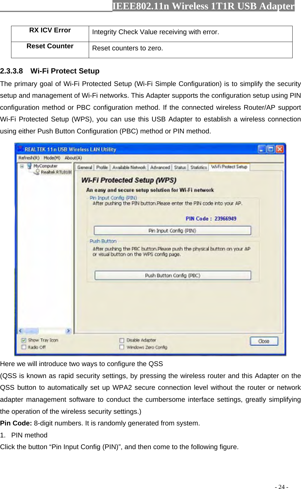                  IEEE802.11n Wireless 1T1R USB Adapter                                                                                          - 24 - RX ICV Error  Integrity Check Value receiving with error. Reset Counter Reset counters to zero. 2.3.3.8    Wi-Fi Protect Setup The primary goal of Wi-Fi Protected Setup (Wi-Fi Simple Configuration) is to simplify the security setup and management of Wi-Fi networks. This Adapter supports the configuration setup using PIN configuration method or PBC configuration method. If the connected wireless Router/AP support Wi-Fi Protected Setup (WPS), you can use this USB Adapter to establish a wireless connection using either Push Button Configuration (PBC) method or PIN method.  Here we will introduce two ways to configure the QSS   (QSS is known as rapid security settings, by pressing the wireless router and this Adapter on the QSS button to automatically set up WPA2 secure connection level without the router or network adapter management software to conduct the cumbersome interface settings, greatly simplifying the operation of the wireless security settings.) Pin Code: 8-digit numbers. It is randomly generated from system. 1. PIN method Click the button “Pin Input Config (PIN)”, and then come to the following figure. 