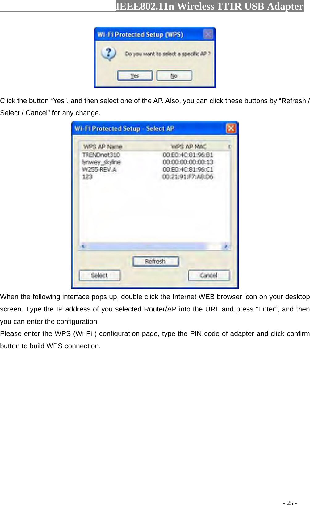                  IEEE802.11n Wireless 1T1R USB Adapter                                                                                          - 25 -   Click the button “Yes”, and then select one of the AP. Also, you can click these buttons by “Refresh / Select / Cancel” for any change.  When the following interface pops up, double click the Internet WEB browser icon on your desktop screen. Type the IP address of you selected Router/AP into the URL and press “Enter”, and then you can enter the configuration. Please enter the WPS (Wi-Fi ) configuration page, type the PIN code of adapter and click confirm button to build WPS connection. 