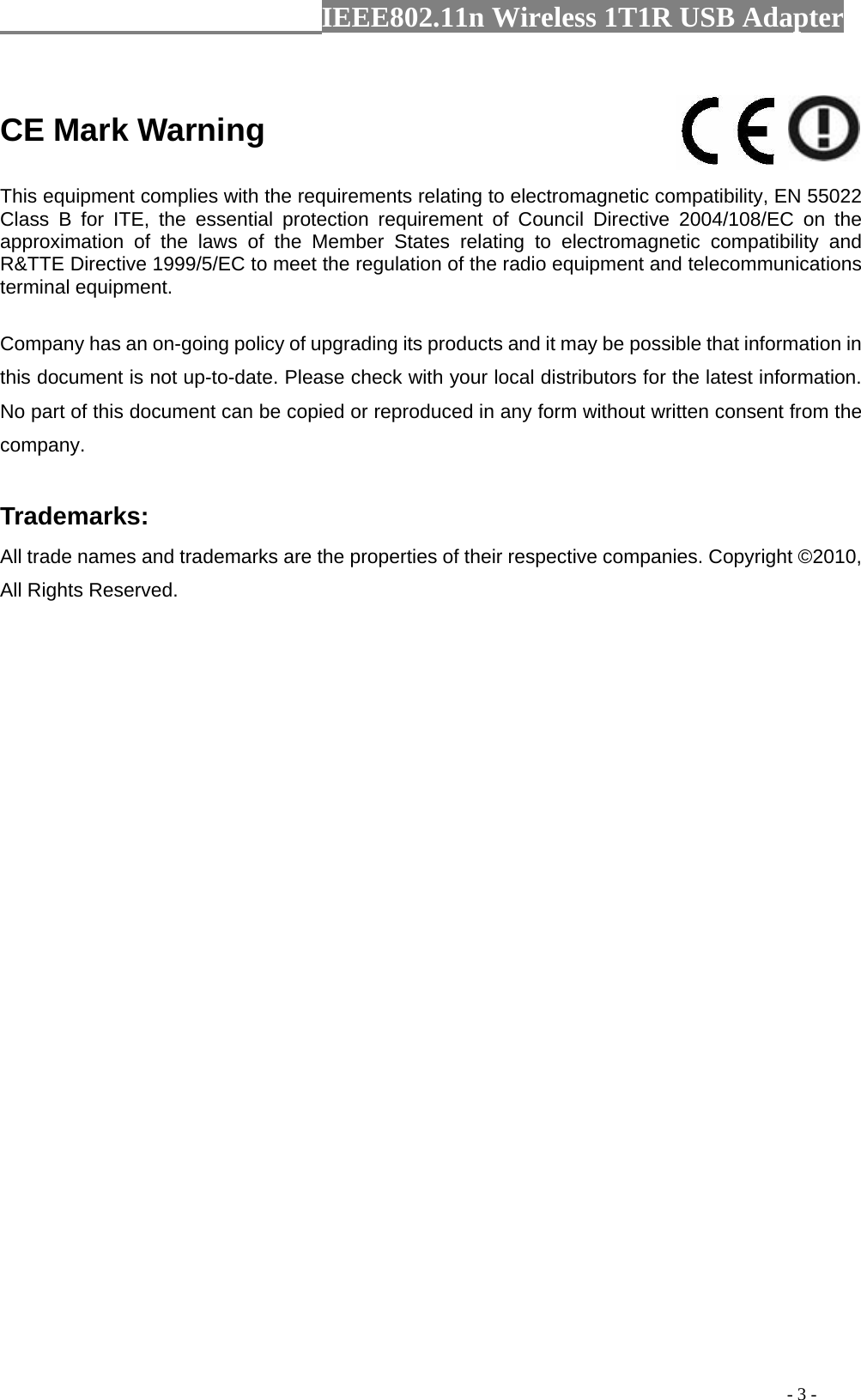                  IEEE802.11n Wireless 1T1R USB Adapter                                                                                          - 3 -  CE Mark Warning    This equipment complies with the requirements relating to electromagnetic compatibility, EN 55022 Class B for ITE, the essential protection requirement of Council Directive 2004/108/EC on the approximation of the laws of the Member States relating to electromagnetic compatibility and R&amp;TTE Directive 1999/5/EC to meet the regulation of the radio equipment and telecommunications terminal equipment.   Company has an on-going policy of upgrading its products and it may be possible that information in this document is not up-to-date. Please check with your local distributors for the latest information. No part of this document can be copied or reproduced in any form without written consent from the company.    Trademarks:   All trade names and trademarks are the properties of their respective companies. Copyright ©2010, All Rights Reserved.    