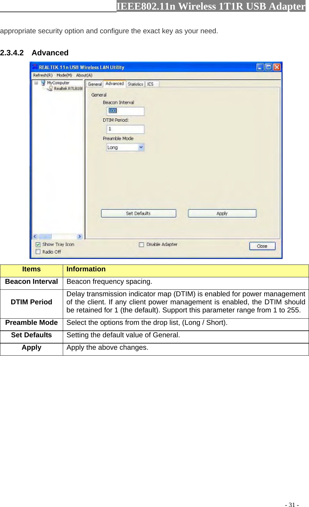                  IEEE802.11n Wireless 1T1R USB Adapter                                                                                          - 31 - appropriate security option and configure the exact key as your need. 2.3.4.2  Advanced  Items Information   Beacon Interval  Beacon frequency spacing. DTIM Period  Delay transmission indicator map (DTIM) is enabled for power management of the client. If any client power management is enabled, the DTIM should be retained for 1 (the default). Support this parameter range from 1 to 255. Preamble Mode Select the options from the drop list, (Long / Short). Set Defaults  Setting the default value of General. Apply Apply the above changes.  