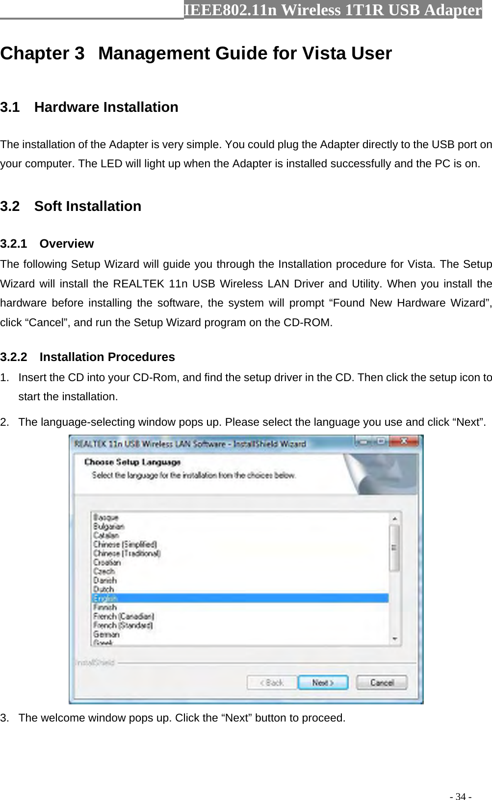                  IEEE802.11n Wireless 1T1R USB Adapter                                                                                          - 34 - Chapter 3  Management Guide for Vista User  3.1  Hardware Installation The installation of the Adapter is very simple. You could plug the Adapter directly to the USB port on your computer. The LED will light up when the Adapter is installed successfully and the PC is on.  3.2  Soft Installation 3.2.1  Overview The following Setup Wizard will guide you through the Installation procedure for Vista. The Setup Wizard will install the REALTEK 11n USB Wireless LAN Driver and Utility. When you install the hardware before installing the software, the system will prompt “Found New Hardware Wizard”, click “Cancel”, and run the Setup Wizard program on the CD-ROM. 3.2.2  Installation Procedures 1.  Insert the CD into your CD-Rom, and find the setup driver in the CD. Then click the setup icon to start the installation.   2.  The language-selecting window pops up. Please select the language you use and click “Next”.    3.  The welcome window pops up. Click the “Next” button to proceed. 