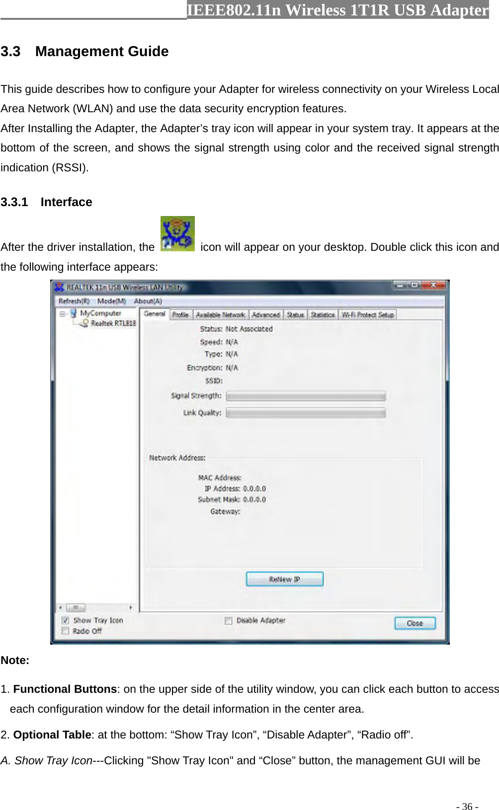                  IEEE802.11n Wireless 1T1R USB Adapter                                                                                          - 36 - 3.3  Management Guide This guide describes how to configure your Adapter for wireless connectivity on your Wireless Local Area Network (WLAN) and use the data security encryption features. After Installing the Adapter, the Adapter’s tray icon will appear in your system tray. It appears at the bottom of the screen, and shows the signal strength using color and the received signal strength indication (RSSI). 3.3.1  Interface After the driver installation, the    icon will appear on your desktop. Double click this icon and the following interface appears:  Note: 1. Functional Buttons: on the upper side of the utility window, you can click each button to access each configuration window for the detail information in the center area.   2. Optional Table: at the bottom: “Show Tray Icon”, “Disable Adapter”, “Radio off”. A. Show Tray Icon---Clicking &quot;Show Tray Icon&quot; and “Close” button, the management GUI will be 