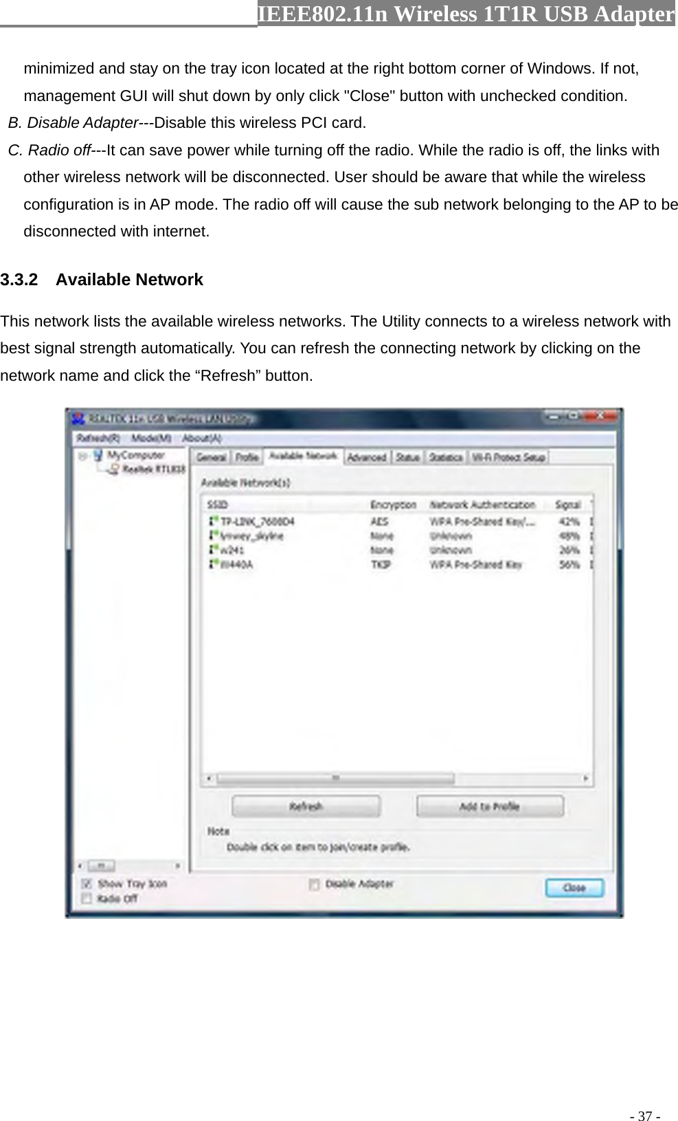                  IEEE802.11n Wireless 1T1R USB Adapter                                                                                          - 37 - minimized and stay on the tray icon located at the right bottom corner of Windows. If not, management GUI will shut down by only click &quot;Close&quot; button with unchecked condition.  B. Disable Adapter---Disable this wireless PCI card.   C. Radio off---It can save power while turning off the radio. While the radio is off, the links with other wireless network will be disconnected. User should be aware that while the wireless configuration is in AP mode. The radio off will cause the sub network belonging to the AP to be disconnected with internet. 3.3.2  Available Network This network lists the available wireless networks. The Utility connects to a wireless network with best signal strength automatically. You can refresh the connecting network by clicking on the network name and click the “Refresh” button.    