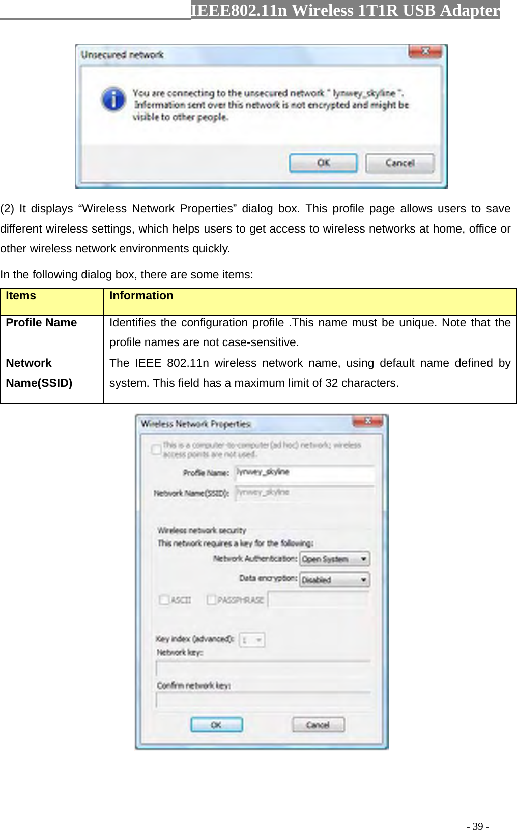                  IEEE802.11n Wireless 1T1R USB Adapter                                                                                          - 39 -  (2) It displays “Wireless Network Properties” dialog box. This profile page allows users to save different wireless settings, which helps users to get access to wireless networks at home, office or other wireless network environments quickly.   In the following dialog box, there are some items: Items Information Profile Name Identifies the configuration profile .This name must be unique. Note that the profile names are not case-sensitive. Network Name(SSID)   The IEEE 802.11n wireless network name, using default name defined by system. This field has a maximum limit of 32 characters.  