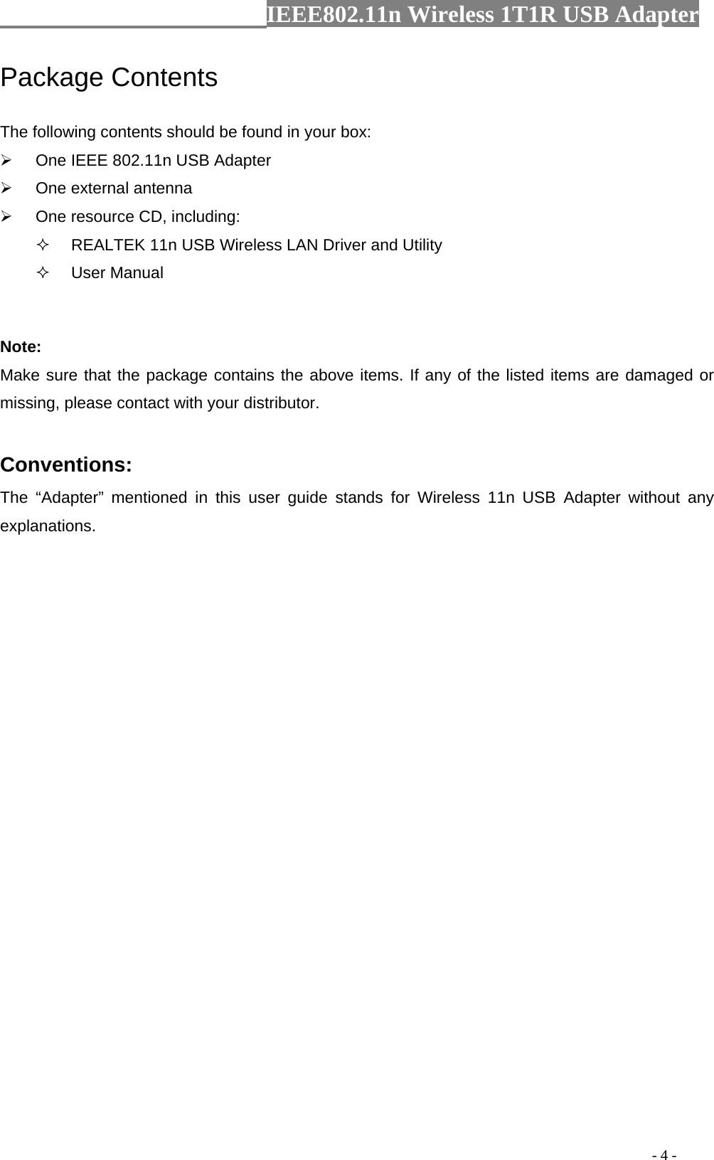                  IEEE802.11n Wireless 1T1R USB Adapter                                                                                          - 4 - Package Contents The following contents should be found in your box: ¾  One IEEE 802.11n USB Adapter ¾  One external antenna ¾  One resource CD, including:   REALTEK 11n USB Wireless LAN Driver and Utility  User Manual  Note: Make sure that the package contains the above items. If any of the listed items are damaged or missing, please contact with your distributor.  Conventions: The “Adapter” mentioned in this user guide stands for Wireless 11n USB Adapter without any explanations. 