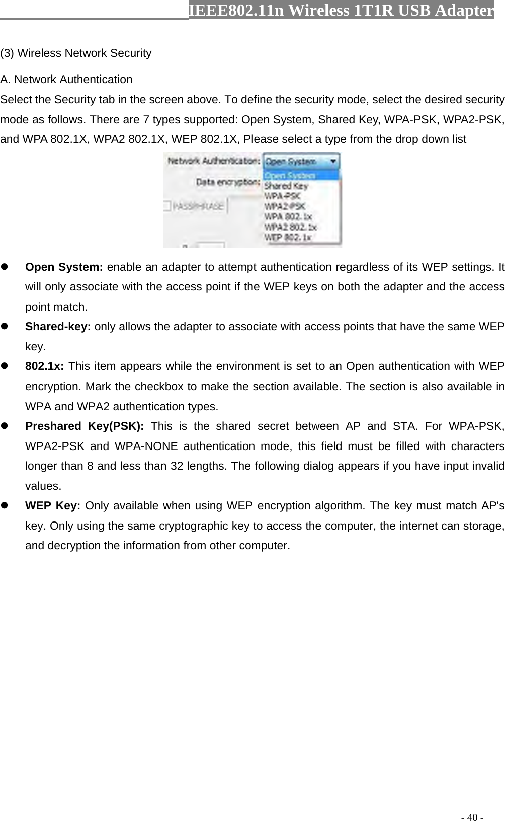                  IEEE802.11n Wireless 1T1R USB Adapter                                                                                          - 40 - (3) Wireless Network Security A. Network Authentication Select the Security tab in the screen above. To define the security mode, select the desired security mode as follows. There are 7 types supported: Open System, Shared Key, WPA-PSK, WPA2-PSK, and WPA 802.1X, WPA2 802.1X, WEP 802.1X, Please select a type from the drop down list   z Open System: enable an adapter to attempt authentication regardless of its WEP settings. It will only associate with the access point if the WEP keys on both the adapter and the access point match. z Shared-key: only allows the adapter to associate with access points that have the same WEP key. z 802.1x: This item appears while the environment is set to an Open authentication with WEP encryption. Mark the checkbox to make the section available. The section is also available in WPA and WPA2 authentication types. z Preshared Key(PSK): This is the shared secret between AP and STA. For WPA-PSK, WPA2-PSK and WPA-NONE authentication mode, this field must be filled with characters longer than 8 and less than 32 lengths. The following dialog appears if you have input invalid values. z WEP Key: Only available when using WEP encryption algorithm. The key must match AP&apos;s key. Only using the same cryptographic key to access the computer, the internet can storage, and decryption the information from other computer. 