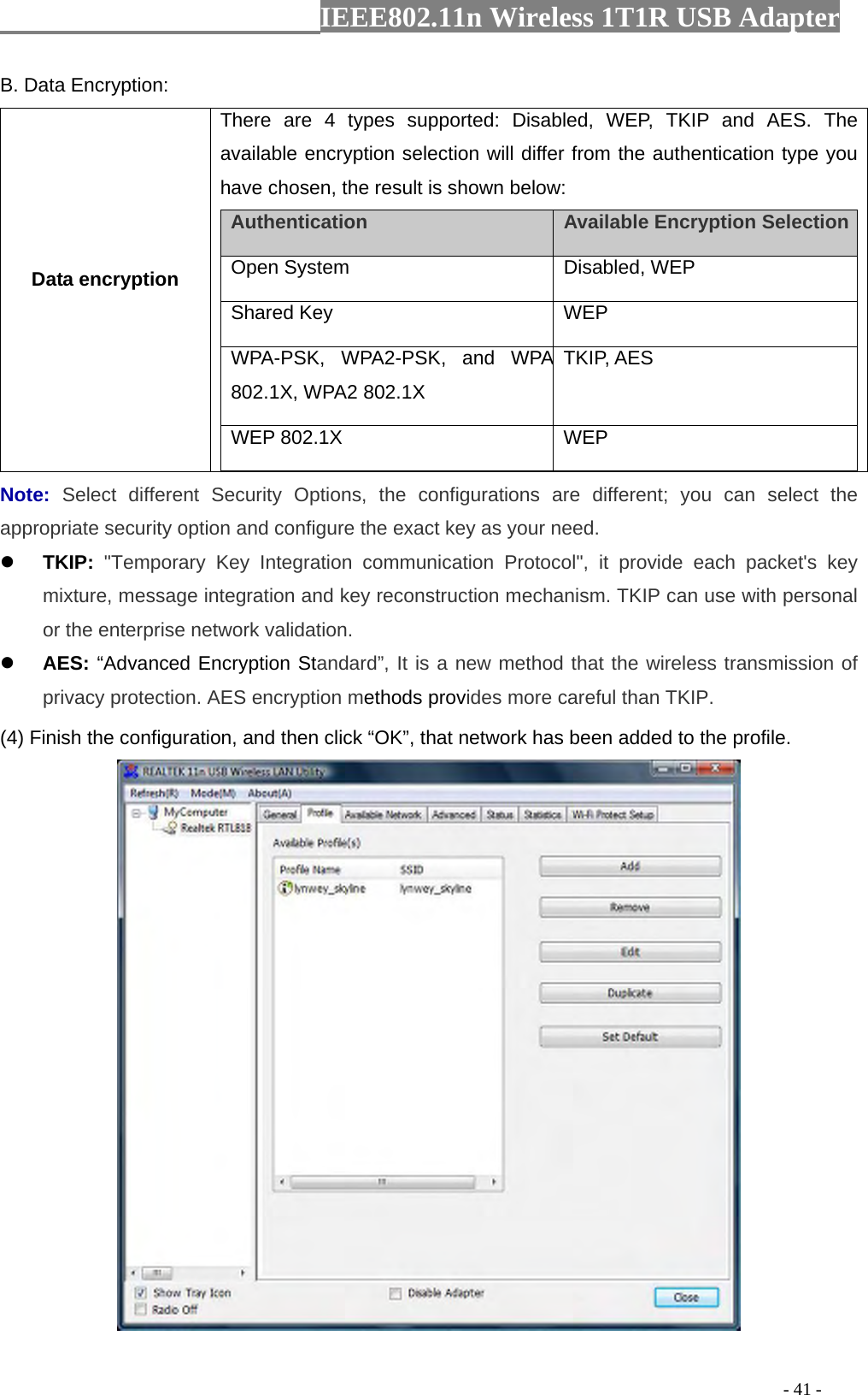                  IEEE802.11n Wireless 1T1R USB Adapter                                                                                          - 41 - B. Data Encryption: Data encryption There are 4 types supported: Disabled, WEP, TKIP and AES. The available encryption selection will differ from the authentication type you have chosen, the result is shown below:   Authentication    Available Encryption Selection  Open System   Disabled, WEP   Shared Key   WEP  WPA-PSK, WPA2-PSK, and WPA 802.1X, WPA2 802.1X TKIP, AES WEP 802.1X    WEP  Note:  Select different Security Options, the configurations are different; you can select the appropriate security option and configure the exact key as your need. z TKIP: &quot;Temporary Key Integration communication Protocol&quot;, it provide each packet&apos;s key mixture, message integration and key reconstruction mechanism. TKIP can use with personal or the enterprise network validation. z AES: “Advanced Encryption Standard”, It is a new method that the wireless transmission of privacy protection. AES encryption methods provides more careful than TKIP. (4) Finish the configuration, and then click “OK”, that network has been added to the profile.  