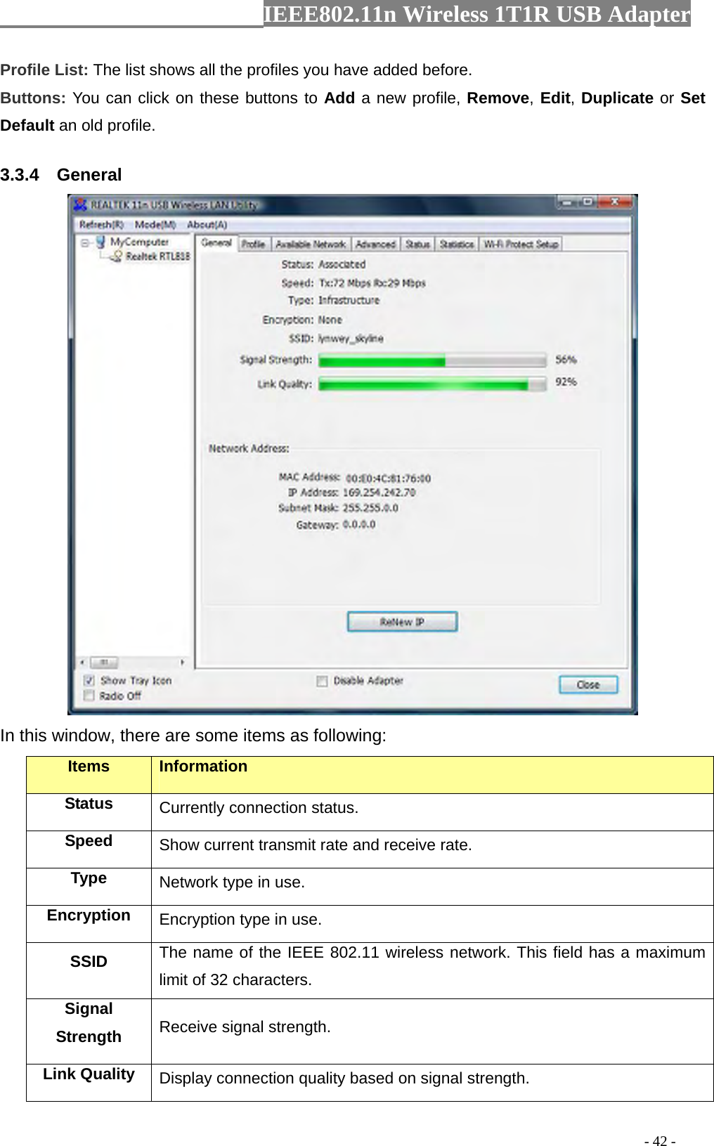                  IEEE802.11n Wireless 1T1R USB Adapter                                                                                          - 42 - Profile List: The list shows all the profiles you have added before.   Buttons: You can click on these buttons to Add a new profile, Remove, Edit, Duplicate or Set Default an old profile.   3.3.4  General  In this window, there are some items as following: Items Information Status Currently connection status. Speed  Show current transmit rate and receive rate. Type  Network type in use. Encryption  Encryption type in use. SSID  The name of the IEEE 802.11 wireless network. This field has a maximum limit of 32 characters. Signal Strength  Receive signal strength. Link Quality  Display connection quality based on signal strength. 