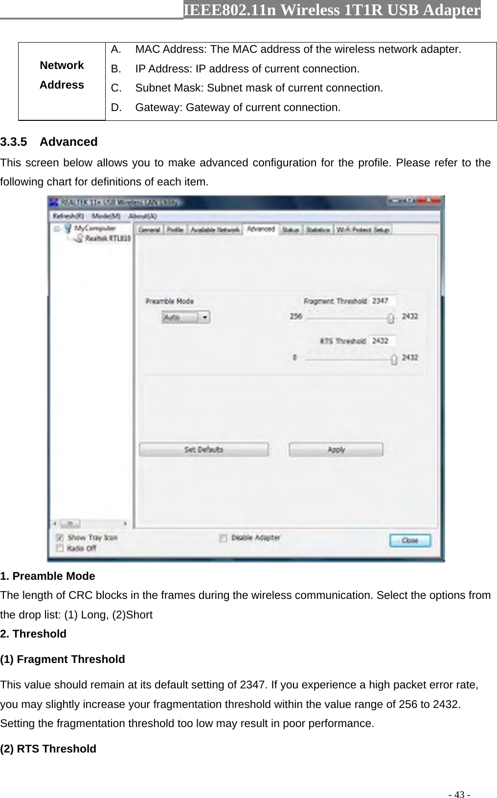                  IEEE802.11n Wireless 1T1R USB Adapter                                                                                          - 43 - Network Address A.  MAC Address: The MAC address of the wireless network adapter. B.  IP Address: IP address of current connection. C.  Subnet Mask: Subnet mask of current connection. D.  Gateway: Gateway of current connection. 3.3.5  Advanced This screen below allows you to make advanced configuration for the profile. Please refer to the following chart for definitions of each item.    1. Preamble Mode The length of CRC blocks in the frames during the wireless communication. Select the options from the drop list: (1) Long, (2)Short 2. Threshold (1) Fragment Threshold   This value should remain at its default setting of 2347. If you experience a high packet error rate, you may slightly increase your fragmentation threshold within the value range of 256 to 2432. Setting the fragmentation threshold too low may result in poor performance.  (2) RTS Threshold 