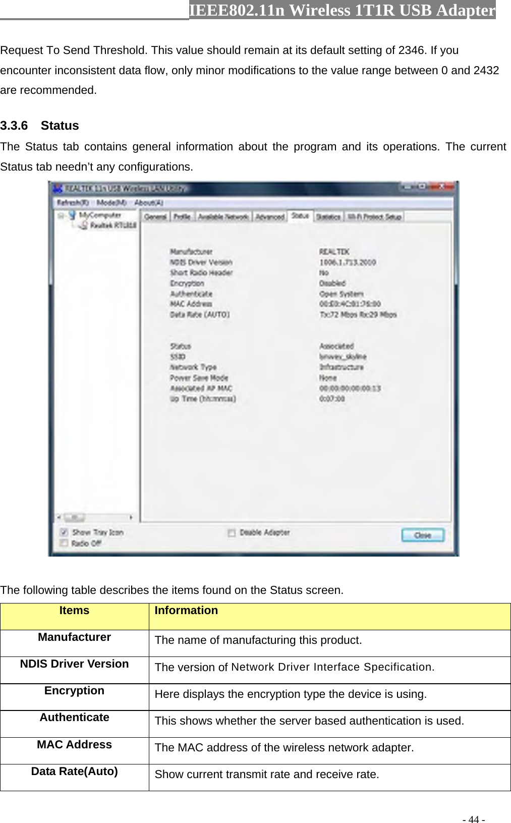                  IEEE802.11n Wireless 1T1R USB Adapter                                                                                          - 44 - Request To Send Threshold. This value should remain at its default setting of 2346. If you encounter inconsistent data flow, only minor modifications to the value range between 0 and 2432 are recommended. 3.3.6  Status The Status tab contains general information about the program and its operations. The current Status tab needn’t any configurations.   The following table describes the items found on the Status screen. Items Information Manufacturer The name of manufacturing this product. NDIS Driver Version  The version of Network Driver Interface Specification. Encryption  Here displays the encryption type the device is using. Authenticate  This shows whether the server based authentication is used. MAC Address  The MAC address of the wireless network adapter. Data Rate(Auto)  Show current transmit rate and receive rate. 