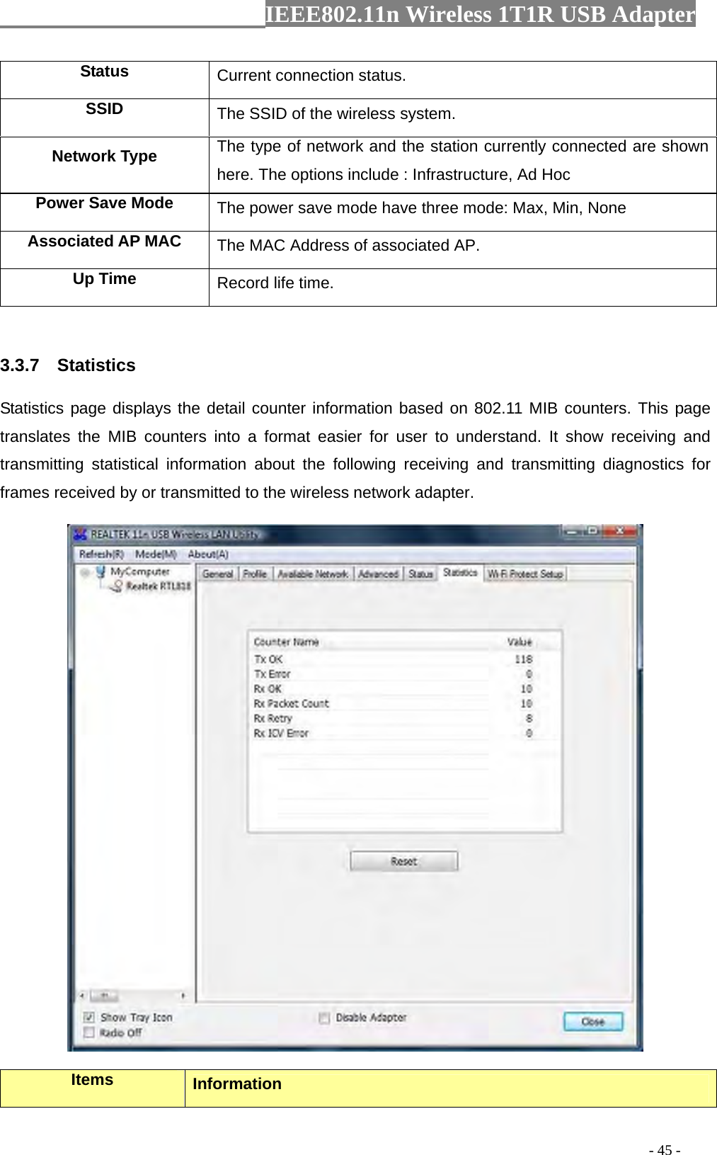                  IEEE802.11n Wireless 1T1R USB Adapter                                                                                          - 45 - Status  Current connection status. SSID  The SSID of the wireless system. Network Type  The type of network and the station currently connected are shown here. The options include : Infrastructure, Ad Hoc Power Save Mode  The power save mode have three mode: Max, Min, None Associated AP MAC  The MAC Address of associated AP. Up Time  Record life time.  3.3.7  Statistics Statistics page displays the detail counter information based on 802.11 MIB counters. This page translates the MIB counters into a format easier for user to understand. It show receiving and transmitting statistical information about the following receiving and transmitting diagnostics for frames received by or transmitted to the wireless network adapter.  Items  Information 