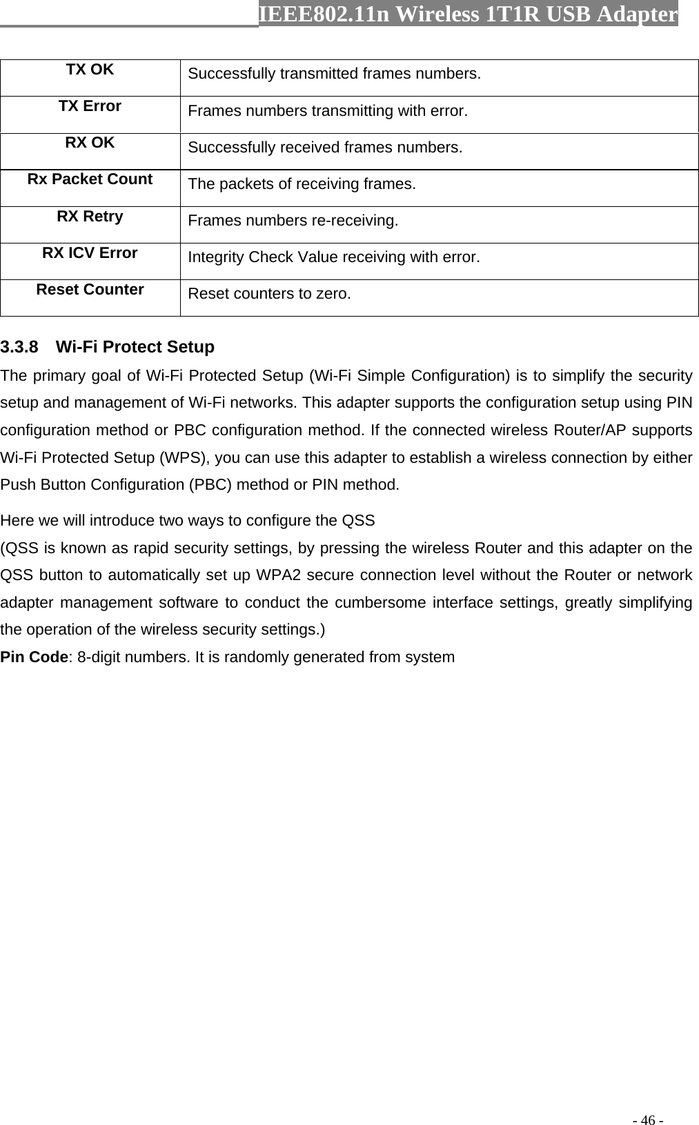                  IEEE802.11n Wireless 1T1R USB Adapter                                                                                          - 46 - TX OK Successfully transmitted frames numbers. TX Error  Frames numbers transmitting with error. RX OK  Successfully received frames numbers. Rx Packet Count  The packets of receiving frames. RX Retry  Frames numbers re-receiving. RX ICV Error  Integrity Check Value receiving with error. Reset Counter Reset counters to zero. 3.3.8  Wi-Fi Protect Setup The primary goal of Wi-Fi Protected Setup (Wi-Fi Simple Configuration) is to simplify the security setup and management of Wi-Fi networks. This adapter supports the configuration setup using PIN configuration method or PBC configuration method. If the connected wireless Router/AP supports Wi-Fi Protected Setup (WPS), you can use this adapter to establish a wireless connection by either Push Button Configuration (PBC) method or PIN method. Here we will introduce two ways to configure the QSS   (QSS is known as rapid security settings, by pressing the wireless Router and this adapter on the QSS button to automatically set up WPA2 secure connection level without the Router or network adapter management software to conduct the cumbersome interface settings, greatly simplifying the operation of the wireless security settings.) Pin Code: 8-digit numbers. It is randomly generated from system 