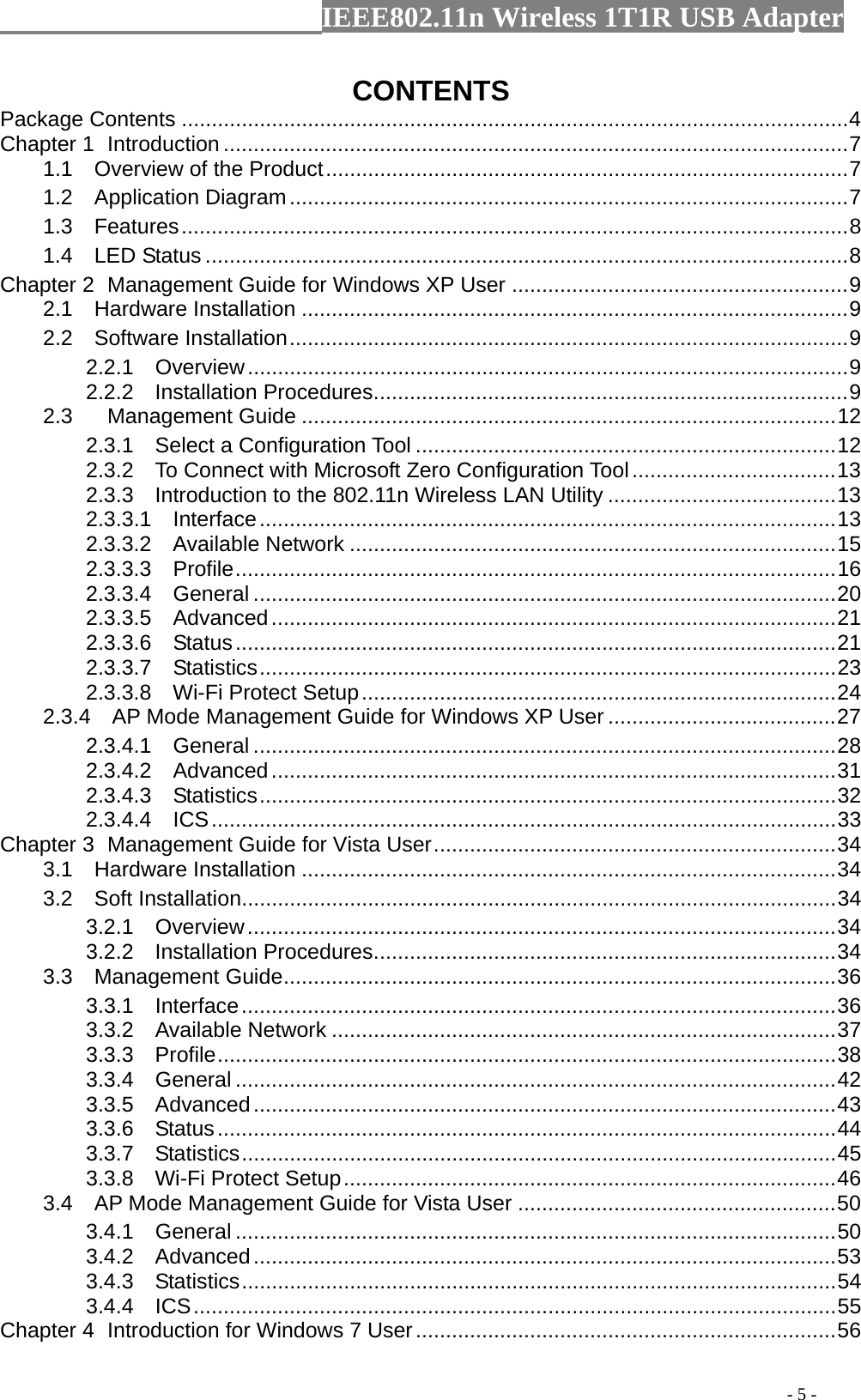                  IEEE802.11n Wireless 1T1R USB Adapter                                                                                          - 5 - CONTENTS Package Contents ...............................................................................................................4 Chapter 1  Introduction ........................................................................................................7 1.1  Overview of the Product.......................................................................................7 1.2  Application Diagram.............................................................................................7 1.3  Features...............................................................................................................8 1.4  LED Status ...........................................................................................................8 Chapter 2  Management Guide for Windows XP User ........................................................9 2.1  Hardware Installation ...........................................................................................9 2.2  Software Installation.............................................................................................9 2.2.1  Overview....................................................................................................9 2.2.2  Installation Procedures...............................................................................9 2.3 Management Guide .........................................................................................12 2.3.1  Select a Configuration Tool ......................................................................12 2.3.2    To Connect with Microsoft Zero Configuration Tool..................................13 2.3.3    Introduction to the 802.11n Wireless LAN Utility ......................................13 2.3.3.1  Interface................................................................................................13 2.3.3.2  Available Network .................................................................................15 2.3.3.3  Profile....................................................................................................16 2.3.3.4  General .................................................................................................20 2.3.3.5  Advanced..............................................................................................21 2.3.3.6  Status....................................................................................................21 2.3.3.7  Statistics................................................................................................23 2.3.3.8  Wi-Fi Protect Setup...............................................................................24 2.3.4  AP Mode Management Guide for Windows XP User ......................................27 2.3.4.1  General .................................................................................................28 2.3.4.2  Advanced..............................................................................................31 2.3.4.3  Statistics................................................................................................32 2.3.4.4  ICS........................................................................................................33 Chapter 3  Management Guide for Vista User...................................................................34 3.1  Hardware Installation .........................................................................................34 3.2  Soft Installation...................................................................................................34 3.2.1  Overview..................................................................................................34 3.2.2  Installation Procedures.............................................................................34 3.3  Management Guide............................................................................................36 3.3.1  Interface...................................................................................................36 3.3.2  Available Network ....................................................................................37 3.3.3  Profile.......................................................................................................38 3.3.4  General ....................................................................................................42 3.3.5  Advanced.................................................................................................43 3.3.6  Status.......................................................................................................44 3.3.7  Statistics...................................................................................................45 3.3.8  Wi-Fi Protect Setup..................................................................................46 3.4  AP Mode Management Guide for Vista User .....................................................50 3.4.1  General ....................................................................................................50 3.4.2  Advanced.................................................................................................53 3.4.3  Statistics...................................................................................................54 3.4.4  ICS...........................................................................................................55 Chapter 4  Introduction for Windows 7 User......................................................................56 