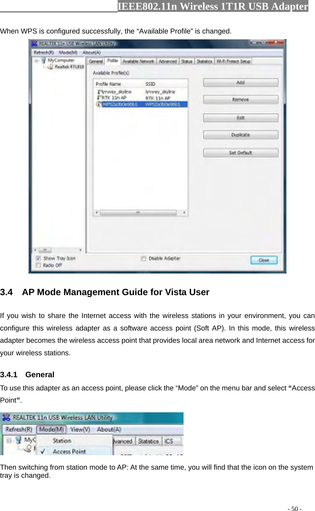                  IEEE802.11n Wireless 1T1R USB Adapter                                                                                          - 50 - When WPS is configured successfully, the “Available Profile” is changed.  3.4    AP Mode Management Guide for Vista User   If you wish to share the Internet access with the wireless stations in your environment, you can configure this wireless adapter as a software access point (Soft AP). In this mode, this wireless adapter becomes the wireless access point that provides local area network and Internet access for your wireless stations.   3.4.1  General To use this adapter as an access point, please click the “Mode” on the menu bar and select “Access Point”.    Then switching from station mode to AP: At the same time, you will find that the icon on the system tray is changed.  