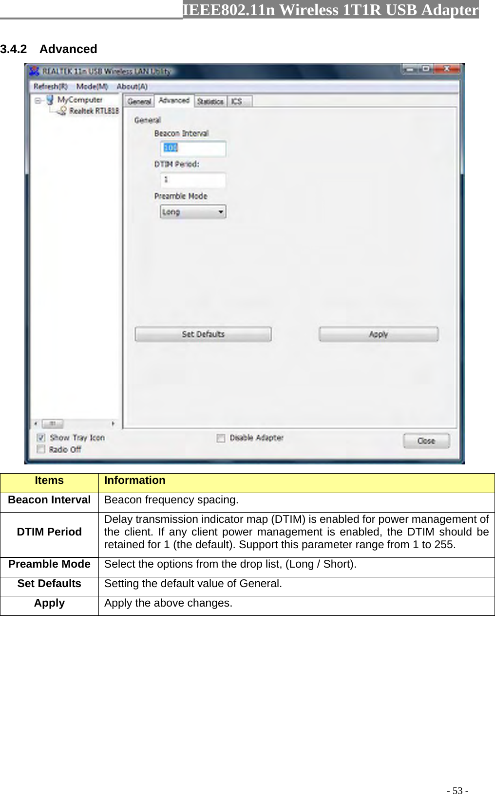                  IEEE802.11n Wireless 1T1R USB Adapter                                                                                          - 53 - 3.4.2  Advanced  Items Information   Beacon Interval  Beacon frequency spacing. DTIM Period  Delay transmission indicator map (DTIM) is enabled for power management of the client. If any client power management is enabled, the DTIM should be retained for 1 (the default). Support this parameter range from 1 to 255. Preamble Mode Select the options from the drop list, (Long / Short). Set Defaults  Setting the default value of General. Apply Apply the above changes.  