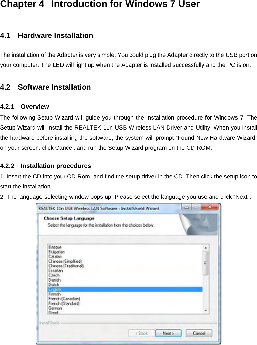 Chapter 4  Introduction for Windows 7 User  4.1  Hardware Installation The installation of the Adapter is very simple. You could plug the Adapter directly to the USB port on your computer. The LED will light up when the Adapter is installed successfully and the PC is on.  4.2  Software Installation 4.2.1  Overview The following Setup Wizard will guide you through the Installation procedure for Windows 7. The Setup Wizard will install the REALTEK 11n USB Wireless LAN Driver and Utility. When you install the hardware before installing the software, the system will prompt “Found New Hardware Wizard” on your screen, click Cancel, and run the Setup Wizard program on the CD-ROM. 4.2.2  Installation procedures 1. Insert the CD into your CD-Rom, and find the setup driver in the CD. Then click the setup icon to start the installation. 2. The language-selecting window pops up. Please select the language you use and click “Next”.    