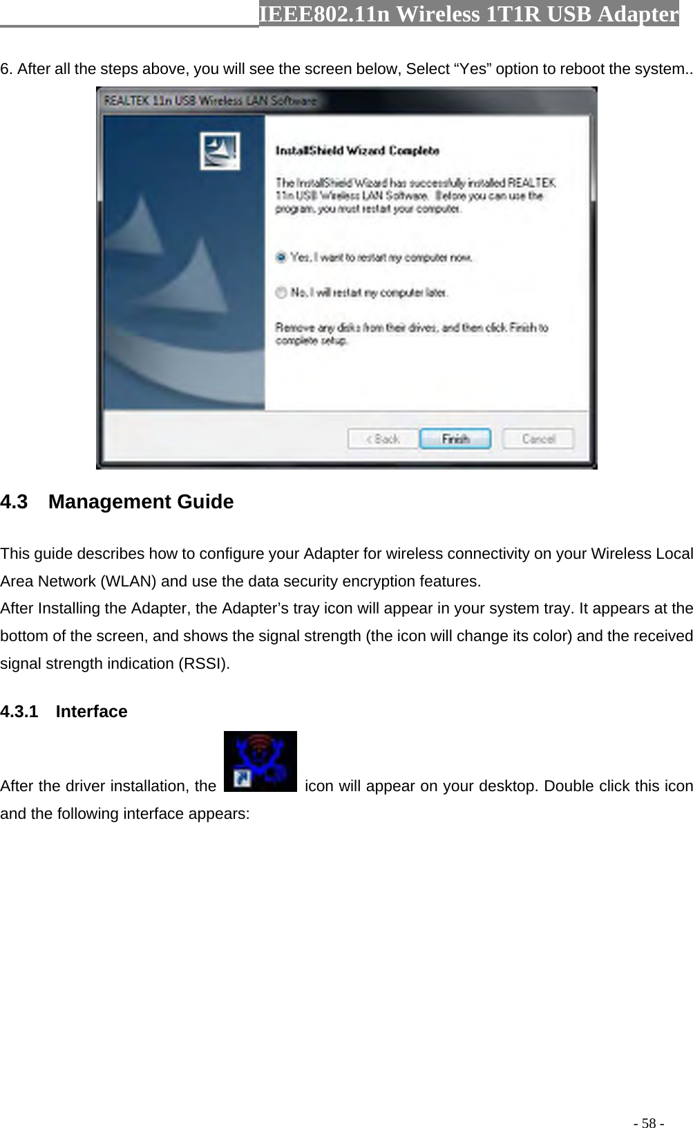                 IEEE802.11n Wireless 1T1R USB Adapter                                                                                          - 58 - 6. After all the steps above, you will see the screen below, Select “Yes” option to reboot the system..  4.3  Management Guide This guide describes how to configure your Adapter for wireless connectivity on your Wireless Local Area Network (WLAN) and use the data security encryption features. After Installing the Adapter, the Adapter’s tray icon will appear in your system tray. It appears at the bottom of the screen, and shows the signal strength (the icon will change its color) and the received signal strength indication (RSSI). 4.3.1  Interface After the driver installation, the    icon will appear on your desktop. Double click this icon and the following interface appears:  