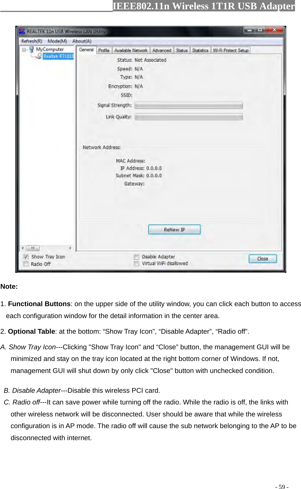                  IEEE802.11n Wireless 1T1R USB Adapter                                                                                          - 59 -  Note: 1. Functional Buttons: on the upper side of the utility window, you can click each button to access each configuration window for the detail information in the center area.   2. Optional Table: at the bottom: “Show Tray Icon”, “Disable Adapter”, “Radio off”. A. Show Tray Icon---Clicking &quot;Show Tray Icon&quot; and “Close” button, the management GUI will be minimized and stay on the tray icon located at the right bottom corner of Windows. If not, management GUI will shut down by only click &quot;Close&quot; button with unchecked condition.     B. Disable Adapter---Disable this wireless PCI card.   C. Radio off---It can save power while turning off the radio. While the radio is off, the links with other wireless network will be disconnected. User should be aware that while the wireless configuration is in AP mode. The radio off will cause the sub network belonging to the AP to be disconnected with internet.  