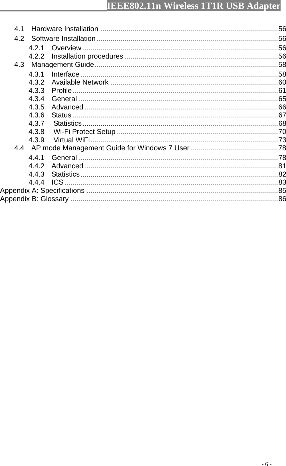                  IEEE802.11n Wireless 1T1R USB Adapter                                                                                          - 6 - 4.1  Hardware Installation .........................................................................................56 4.2  Software Installation...........................................................................................56 4.2.1  Overview..................................................................................................56 4.2.2  Installation procedures.............................................................................56 4.3  Management Guide............................................................................................58 4.3.1  Interface...................................................................................................58 4.3.2  Available Network ....................................................................................60 4.3.3  Profile.......................................................................................................61 4.3.4  General ....................................................................................................65 4.3.5  Advanced.................................................................................................66 4.3.6  Status.......................................................................................................67 4.3.7 Statistics..................................................................................................68 4.3.8 Wi-Fi Protect Setup.................................................................................70 4.3.9 Virtual WiFi..............................................................................................73 4.4    AP mode Management Guide for Windows 7 User............................................78 4.4.1  General ....................................................................................................78 4.4.2  Advanced.................................................................................................81 4.4.3  Statistics...................................................................................................82 4.4.4  ICS...........................................................................................................83 Appendix A: Specifications ................................................................................................85 Appendix B: Glossary ........................................................................................................86 