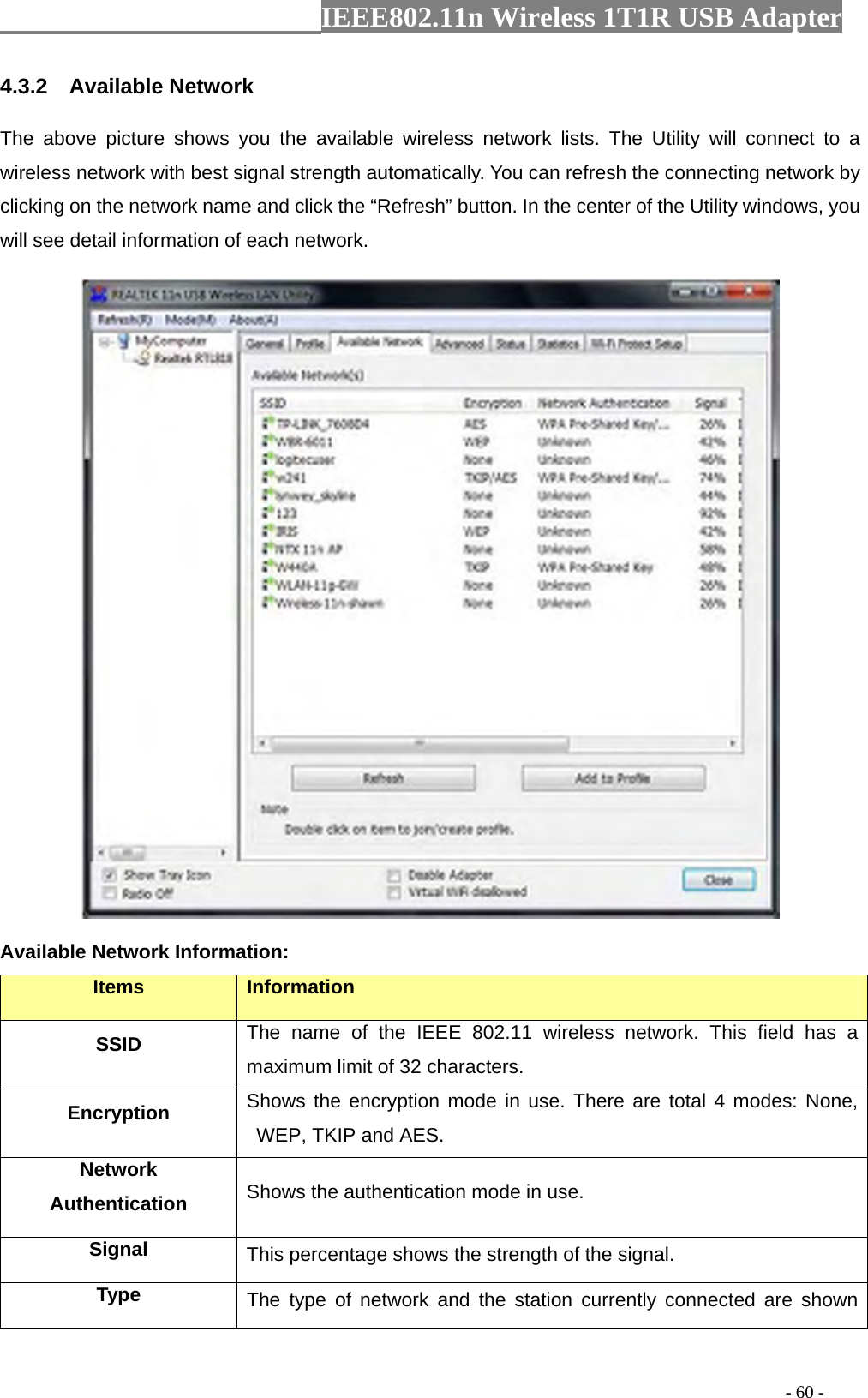                  IEEE802.11n Wireless 1T1R USB Adapter                                                                                          - 60 - 4.3.2  Available Network The above picture shows you the available wireless network lists. The Utility will connect to a wireless network with best signal strength automatically. You can refresh the connecting network by clicking on the network name and click the “Refresh” button. In the center of the Utility windows, you will see detail information of each network.    Available Network Information: Items  Information SSID The name of the IEEE 802.11 wireless network. This field has a maximum limit of 32 characters. Encryption  Shows the encryption mode in use. There are total 4 modes: None, WEP, TKIP and AES. Network Authentication  Shows the authentication mode in use. Signal  This percentage shows the strength of the signal. Type  The type of network and the station currently connected are shown 