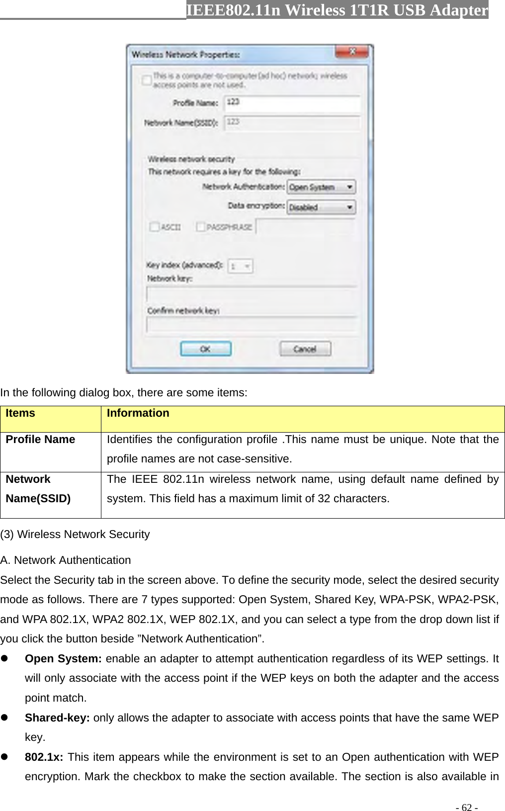                  IEEE802.11n Wireless 1T1R USB Adapter                                                                                          - 62 -  In the following dialog box, there are some items: Items Information Profile Name Identifies the configuration profile .This name must be unique. Note that the profile names are not case-sensitive. Network Name(SSID)   The IEEE 802.11n wireless network name, using default name defined by system. This field has a maximum limit of 32 characters. (3) Wireless Network Security A. Network Authentication Select the Security tab in the screen above. To define the security mode, select the desired security mode as follows. There are 7 types supported: Open System, Shared Key, WPA-PSK, WPA2-PSK, and WPA 802.1X, WPA2 802.1X, WEP 802.1X, and you can select a type from the drop down list if you click the button beside ”Network Authentication”. z Open System: enable an adapter to attempt authentication regardless of its WEP settings. It will only associate with the access point if the WEP keys on both the adapter and the access point match. z Shared-key: only allows the adapter to associate with access points that have the same WEP key. z 802.1x: This item appears while the environment is set to an Open authentication with WEP encryption. Mark the checkbox to make the section available. The section is also available in 