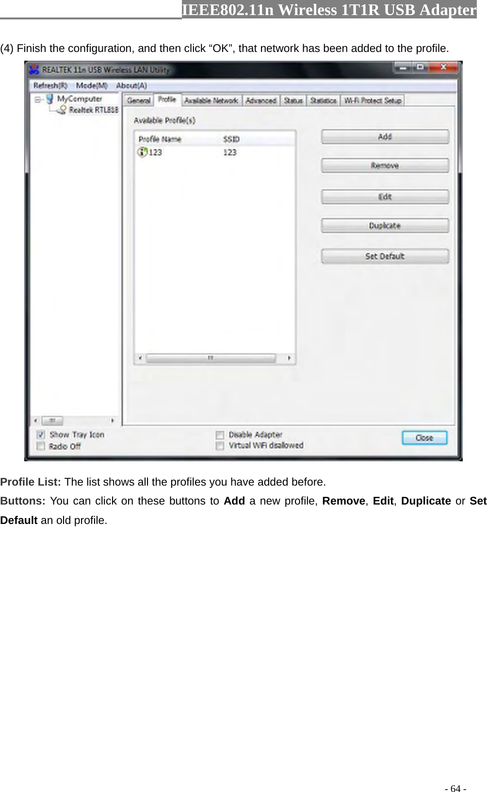                  IEEE802.11n Wireless 1T1R USB Adapter                                                                                          - 64 - (4) Finish the configuration, and then click “OK”, that network has been added to the profile.  Profile List: The list shows all the profiles you have added before.   Buttons: You can click on these buttons to Add a new profile, Remove, Edit, Duplicate or Set Default an old profile.   