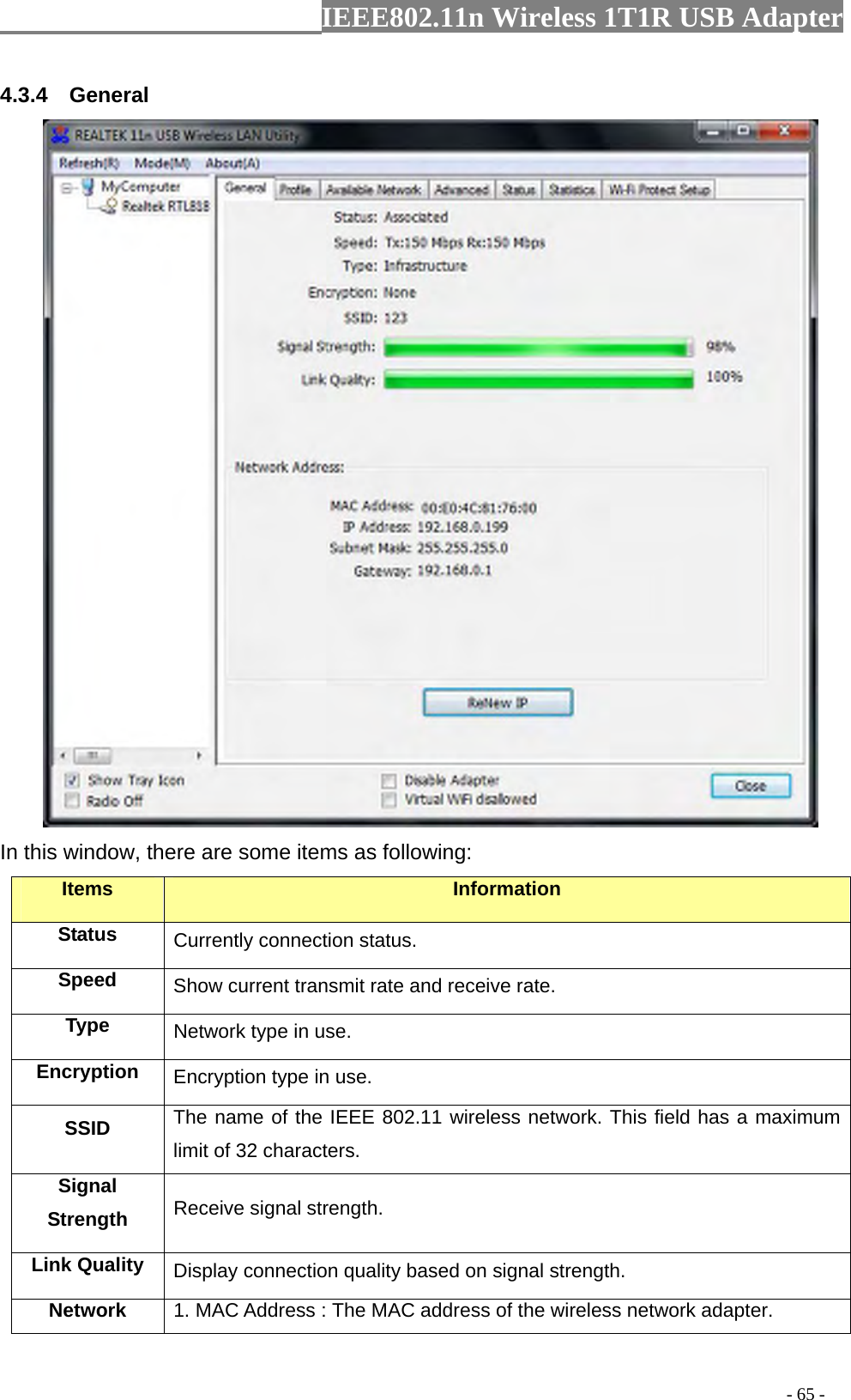                  IEEE802.11n Wireless 1T1R USB Adapter                                                                                          - 65 - 4.3.4  General  In this window, there are some items as following: Items Information Status Currently connection status. Speed  Show current transmit rate and receive rate. Type  Network type in use. Encryption  Encryption type in use. SSID  The name of the IEEE 802.11 wireless network. This field has a maximum limit of 32 characters. Signal Strength  Receive signal strength. Link Quality  Display connection quality based on signal strength. Network  1. MAC Address : The MAC address of the wireless network adapter. 