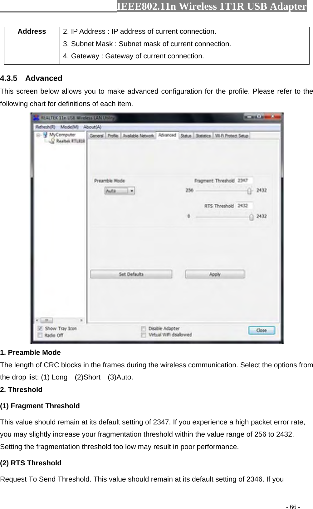                  IEEE802.11n Wireless 1T1R USB Adapter                                                                                          - 66 - Address  2. IP Address : IP address of current connection. 3. Subnet Mask : Subnet mask of current connection. 4. Gateway : Gateway of current connection. 4.3.5  Advanced This screen below allows you to make advanced configuration for the profile. Please refer to the following chart for definitions of each item.    1. Preamble Mode The length of CRC blocks in the frames during the wireless communication. Select the options from the drop list: (1) Long    (2)Short    (3)Auto. 2. Threshold (1) Fragment Threshold   This value should remain at its default setting of 2347. If you experience a high packet error rate, you may slightly increase your fragmentation threshold within the value range of 256 to 2432. Setting the fragmentation threshold too low may result in poor performance.  (2) RTS Threshold Request To Send Threshold. This value should remain at its default setting of 2346. If you 