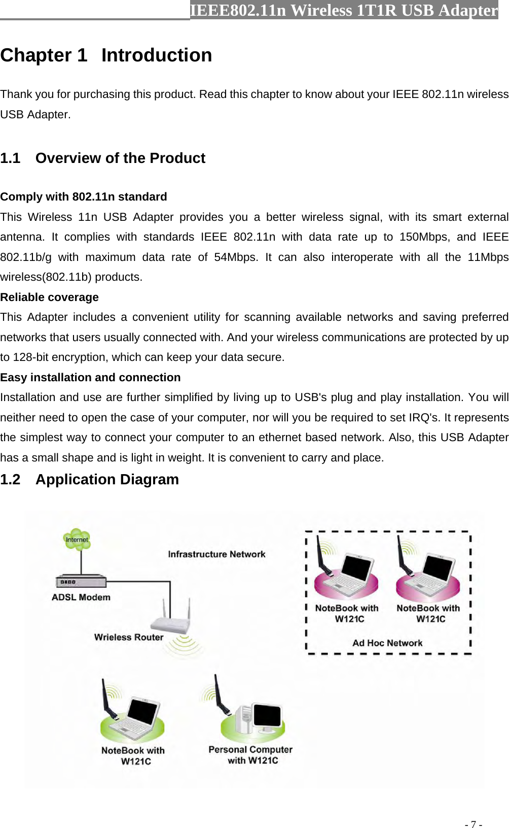                  IEEE802.11n Wireless 1T1R USB Adapter                                                                                          - 7 - Chapter 1  Introduction Thank you for purchasing this product. Read this chapter to know about your IEEE 802.11n wireless USB Adapter.  1.1    Overview of the Product Comply with 802.11n standard This Wireless 11n USB Adapter provides you a better wireless signal, with its smart external antenna. It complies with standards IEEE 802.11n with data rate up to 150Mbps, and IEEE 802.11b/g with maximum data rate of 54Mbps. It can also interoperate with all the 11Mbps wireless(802.11b) products. Reliable coverage This Adapter includes a convenient utility for scanning available networks and saving preferred networks that users usually connected with. And your wireless communications are protected by up to 128-bit encryption, which can keep your data secure. Easy installation and connection Installation and use are further simplified by living up to USB&apos;s plug and play installation. You will neither need to open the case of your computer, nor will you be required to set IRQ&apos;s. It represents the simplest way to connect your computer to an ethernet based network. Also, this USB Adapter has a small shape and is light in weight. It is convenient to carry and place. 1.2  Application Diagram  