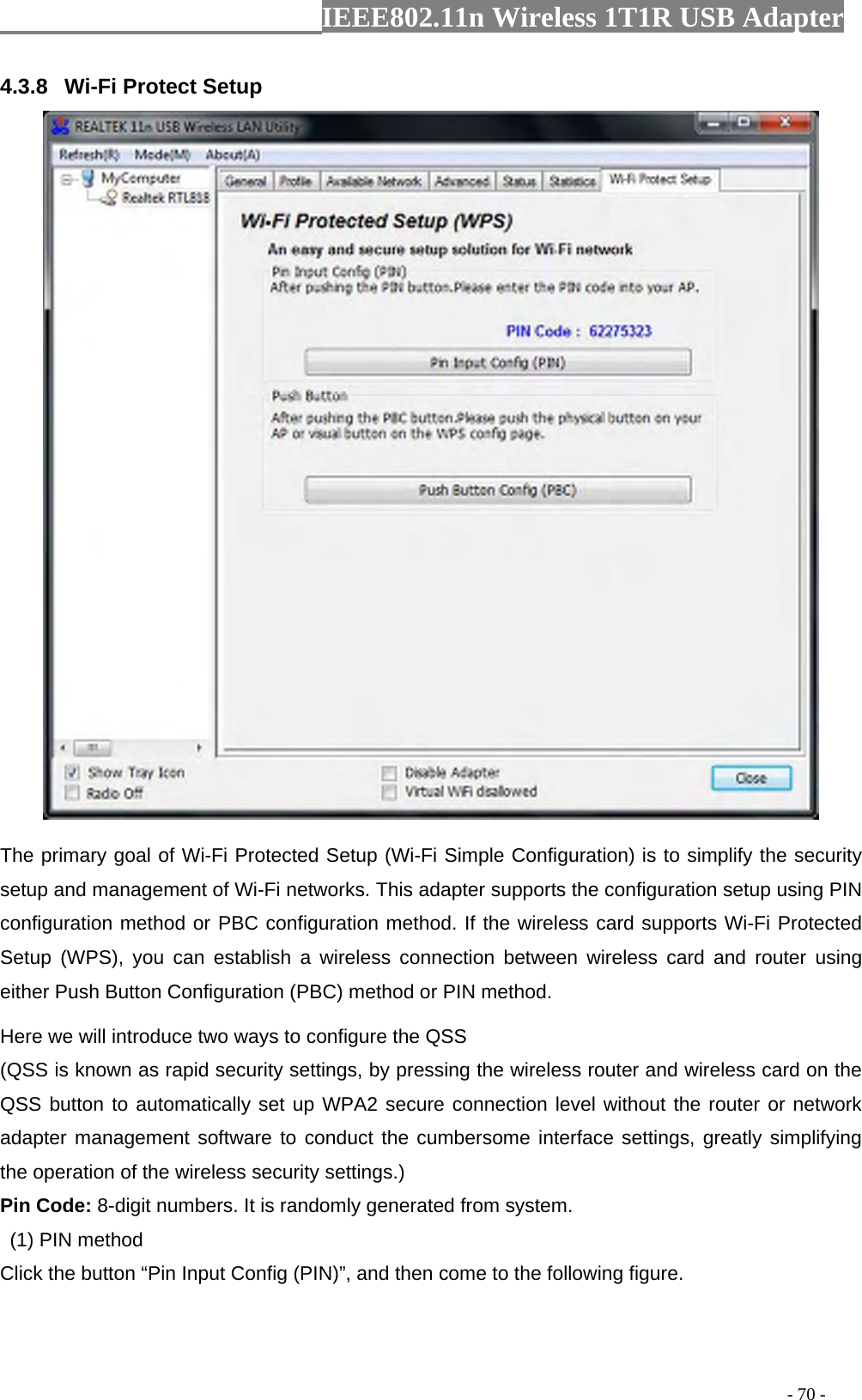                  IEEE802.11n Wireless 1T1R USB Adapter                                                                                          - 70 - 4.3.8  Wi-Fi Protect Setup  The primary goal of Wi-Fi Protected Setup (Wi-Fi Simple Configuration) is to simplify the security setup and management of Wi-Fi networks. This adapter supports the configuration setup using PIN configuration method or PBC configuration method. If the wireless card supports Wi-Fi Protected Setup (WPS), you can establish a wireless connection between wireless card and router using either Push Button Configuration (PBC) method or PIN method. Here we will introduce two ways to configure the QSS   (QSS is known as rapid security settings, by pressing the wireless router and wireless card on the QSS button to automatically set up WPA2 secure connection level without the router or network adapter management software to conduct the cumbersome interface settings, greatly simplifying the operation of the wireless security settings.) Pin Code: 8-digit numbers. It is randomly generated from system.   (1) PIN method Click the button “Pin Input Config (PIN)”, and then come to the following figure. 