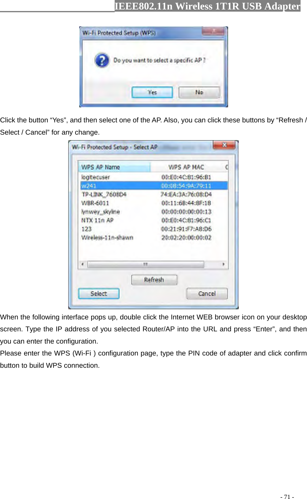                  IEEE802.11n Wireless 1T1R USB Adapter                                                                                          - 71 -  Click the button “Yes”, and then select one of the AP. Also, you can click these buttons by “Refresh / Select / Cancel” for any change.  When the following interface pops up, double click the Internet WEB browser icon on your desktop screen. Type the IP address of you selected Router/AP into the URL and press “Enter”, and then you can enter the configuration. Please enter the WPS (Wi-Fi ) configuration page, type the PIN code of adapter and click confirm button to build WPS connection. 