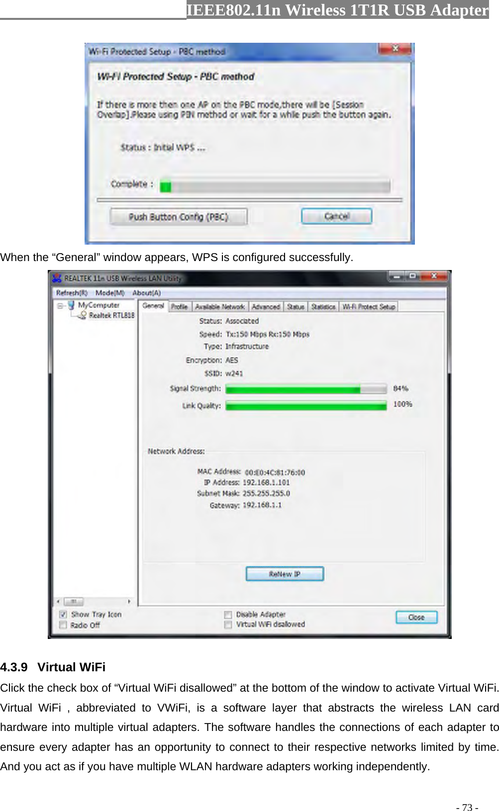                  IEEE802.11n Wireless 1T1R USB Adapter                                                                                          - 73 -  When the “General” window appears, WPS is configured successfully.  4.3.9 Virtual WiFi Click the check box of “Virtual WiFi disallowed” at the bottom of the window to activate Virtual WiFi. Virtual WiFi , abbreviated to VWiFi, is a software layer that abstracts the wireless LAN card hardware into multiple virtual adapters. The software handles the connections of each adapter to ensure every adapter has an opportunity to connect to their respective networks limited by time. And you act as if you have multiple WLAN hardware adapters working independently. 