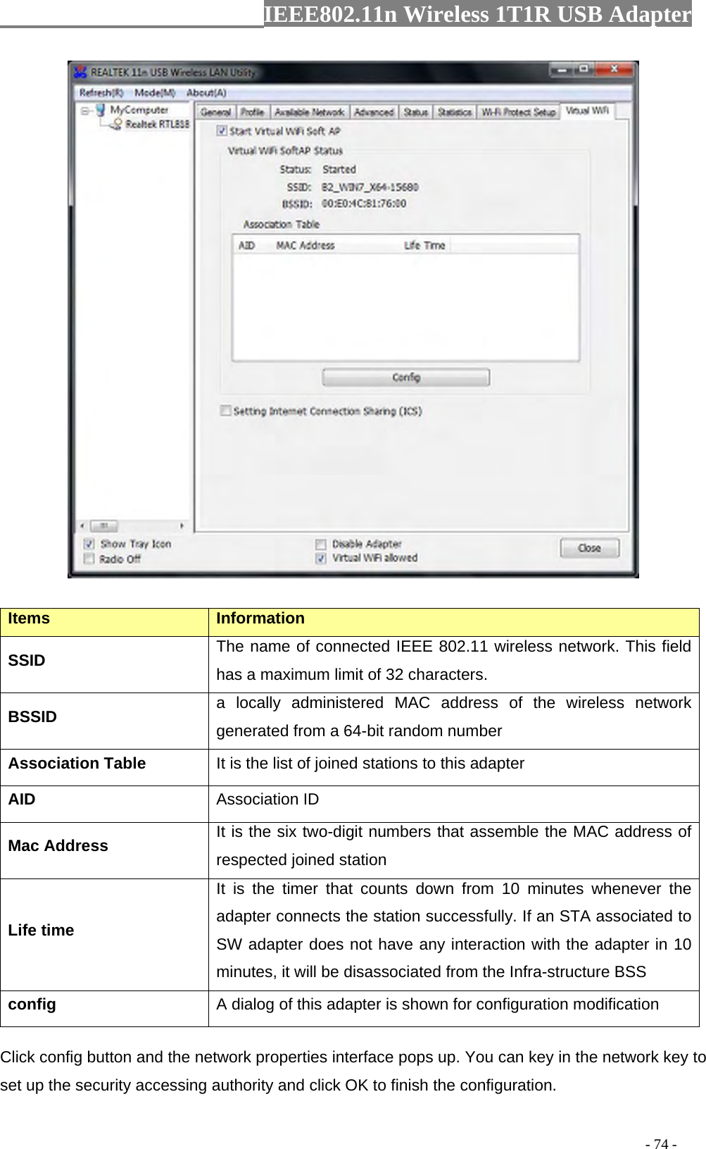                  IEEE802.11n Wireless 1T1R USB Adapter                                                                                          - 74 -  Items  Information SSID  The name of connected IEEE 802.11 wireless network. This field has a maximum limit of 32 characters. BSSID  a locally administered MAC address of the wireless network generated from a 64-bit random number Association Table  It is the list of joined stations to this adapter AID  Association ID Mac Address  It is the six two-digit numbers that assemble the MAC address of respected joined station Life time It is the timer that counts down from 10 minutes whenever the adapter connects the station successfully. If an STA associated to SW adapter does not have any interaction with the adapter in 10 minutes, it will be disassociated from the Infra-structure BSS config  A dialog of this adapter is shown for configuration modification Click config button and the network properties interface pops up. You can key in the network key to set up the security accessing authority and click OK to finish the configuration.   