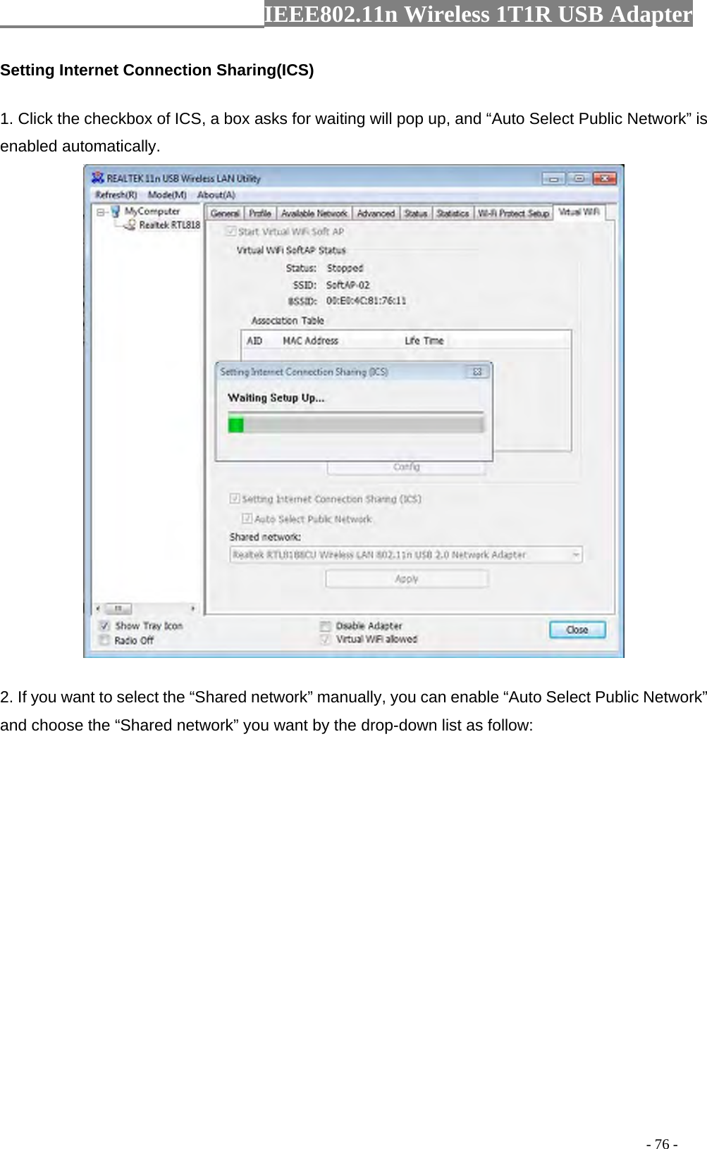                  IEEE802.11n Wireless 1T1R USB Adapter                                                                                          - 76 - Setting Internet Connection Sharing(ICS) 1. Click the checkbox of ICS, a box asks for waiting will pop up, and “Auto Select Public Network” is enabled automatically.  2. If you want to select the “Shared network” manually, you can enable “Auto Select Public Network” and choose the “Shared network” you want by the drop-down list as follow: 