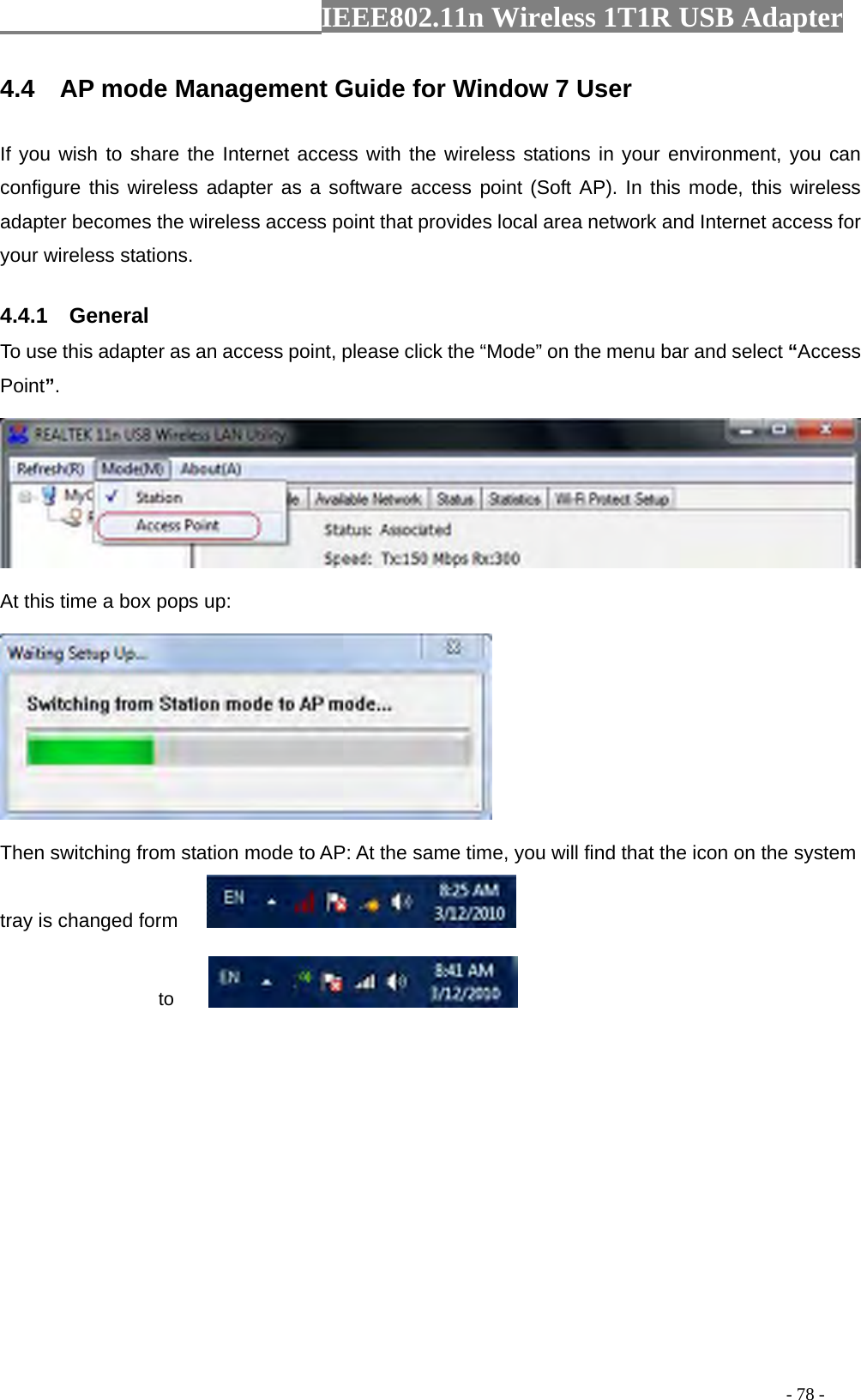                  IEEE802.11n Wireless 1T1R USB Adapter                                                                                          - 78 - 4.4  AP mode Management Guide for Window 7 User If you wish to share the Internet access with the wireless stations in your environment, you can configure this wireless adapter as a software access point (Soft AP). In this mode, this wireless adapter becomes the wireless access point that provides local area network and Internet access for your wireless stations.   4.4.1  General To use this adapter as an access point, please click the “Mode” on the menu bar and select “Access Point”.    At this time a box pops up:  Then switching from station mode to AP: At the same time, you will find that the icon on the system tray is changed form                        to  