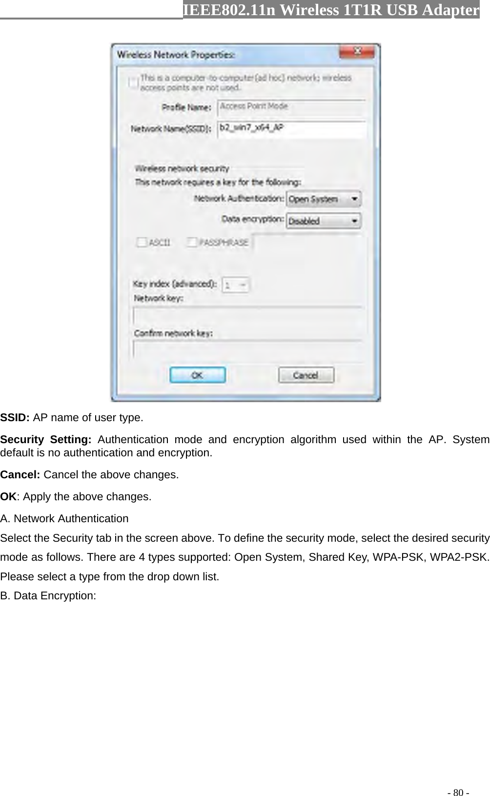                  IEEE802.11n Wireless 1T1R USB Adapter                                                                                          - 80 -  SSID: AP name of user type.   Security Setting: Authentication mode and encryption algorithm used within the AP. System default is no authentication and encryption.   Cancel: Cancel the above changes.   OK: Apply the above changes.   A. Network Authentication Select the Security tab in the screen above. To define the security mode, select the desired security mode as follows. There are 4 types supported: Open System, Shared Key, WPA-PSK, WPA2-PSK. Please select a type from the drop down list. B. Data Encryption: 